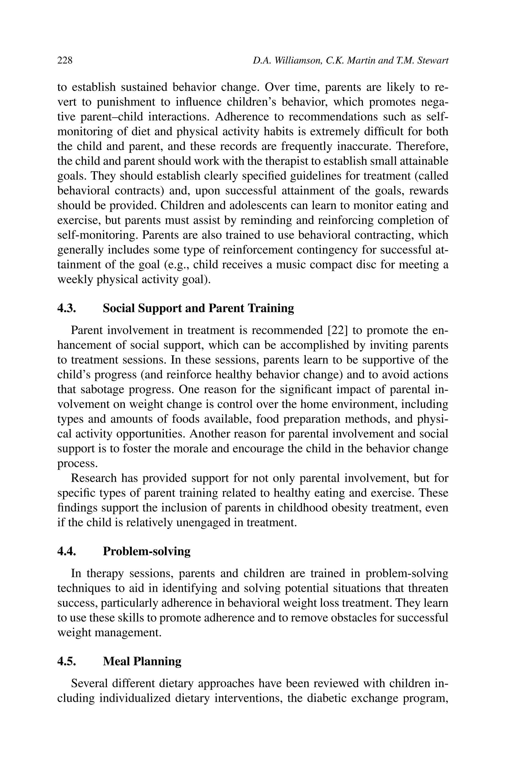 228 D.A. Williamson, C.K. Martin and T.M. Stewart
to establish sustained behavior change. Over time, parents are likely to re-
vert to punishment to inﬂuence children’s behavior, which promotes nega-
tive parent–child interactions. Adherence to recommendations such as self-
monitoring of diet and physical activity habits is extremely difﬁcult for both
the child and parent, and these records are frequently inaccurate. Therefore,
the child and parent should work with the therapist to establish small attainable
goals. They should establish clearly speciﬁed guidelines for treatment (called
behavioral contracts) and, upon successful attainment of the goals, rewards
should be provided. Children and adolescents can learn to monitor eating and
exercise, but parents must assist by reminding and reinforcing completion of
self-monitoring. Parents are also trained to use behavioral contracting, which
generally includes some type of reinforcement contingency for successful at-
tainment of the goal (e.g., child receives a music compact disc for meeting a
weekly physical activity goal).
4.3. Social Support and Parent Training
Parent involvement in treatment is recommended [22] to promote the en-
hancement of social support, which can be accomplished by inviting parents
to treatment sessions. In these sessions, parents learn to be supportive of the
child’s progress (and reinforce healthy behavior change) and to avoid actions
that sabotage progress. One reason for the signiﬁcant impact of parental in-
volvement on weight change is control over the home environment, including
types and amounts of foods available, food preparation methods, and physi-
cal activity opportunities. Another reason for parental involvement and social
support is to foster the morale and encourage the child in the behavior change
process.
Research has provided support for not only parental involvement, but for
speciﬁc types of parent training related to healthy eating and exercise. These
ﬁndings support the inclusion of parents in childhood obesity treatment, even
if the child is relatively unengaged in treatment.
4.4. Problem-solving
In therapy sessions, parents and children are trained in problem-solving
techniques to aid in identifying and solving potential situations that threaten
success, particularly adherence in behavioral weight loss treatment. They learn
to use these skills to promote adherence and to remove obstacles for successful
weight management.
4.5. Meal Planning
Several different dietary approaches have been reviewed with children in-
cluding individualized dietary interventions, the diabetic exchange program,
 