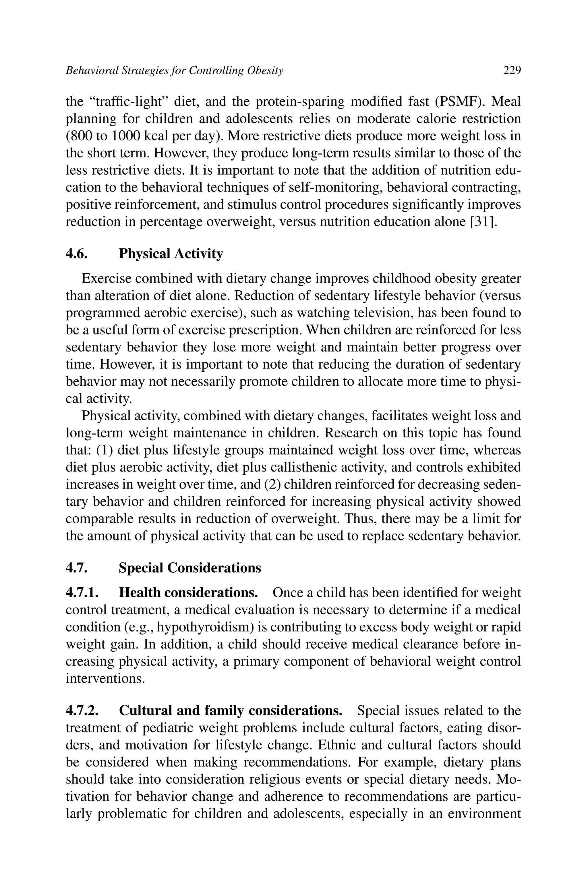 Behavioral Strategies for Controlling Obesity 229
the “trafﬁc-light” diet, and the protein-sparing modiﬁed fast (PSMF). Meal
planning for children and adolescents relies on moderate calorie restriction
(800 to 1000 kcal per day). More restrictive diets produce more weight loss in
the short term. However, they produce long-term results similar to those of the
less restrictive diets. It is important to note that the addition of nutrition edu-
cation to the behavioral techniques of self-monitoring, behavioral contracting,
positive reinforcement, and stimulus control procedures signiﬁcantly improves
reduction in percentage overweight, versus nutrition education alone [31].
4.6. Physical Activity
Exercise combined with dietary change improves childhood obesity greater
than alteration of diet alone. Reduction of sedentary lifestyle behavior (versus
programmed aerobic exercise), such as watching television, has been found to
be a useful form of exercise prescription. When children are reinforced for less
sedentary behavior they lose more weight and maintain better progress over
time. However, it is important to note that reducing the duration of sedentary
behavior may not necessarily promote children to allocate more time to physi-
cal activity.
Physical activity, combined with dietary changes, facilitates weight loss and
long-term weight maintenance in children. Research on this topic has found
that: (1) diet plus lifestyle groups maintained weight loss over time, whereas
diet plus aerobic activity, diet plus callisthenic activity, and controls exhibited
increases in weight over time, and (2) children reinforced for decreasing seden-
tary behavior and children reinforced for increasing physical activity showed
comparable results in reduction of overweight. Thus, there may be a limit for
the amount of physical activity that can be used to replace sedentary behavior.
4.7. Special Considerations
4.7.1. Health considerations. Once a child has been identiﬁed for weight
control treatment, a medical evaluation is necessary to determine if a medical
condition (e.g., hypothyroidism) is contributing to excess body weight or rapid
weight gain. In addition, a child should receive medical clearance before in-
creasing physical activity, a primary component of behavioral weight control
interventions.
4.7.2. Cultural and family considerations. Special issues related to the
treatment of pediatric weight problems include cultural factors, eating disor-
ders, and motivation for lifestyle change. Ethnic and cultural factors should
be considered when making recommendations. For example, dietary plans
should take into consideration religious events or special dietary needs. Mo-
tivation for behavior change and adherence to recommendations are particu-
larly problematic for children and adolescents, especially in an environment
 
