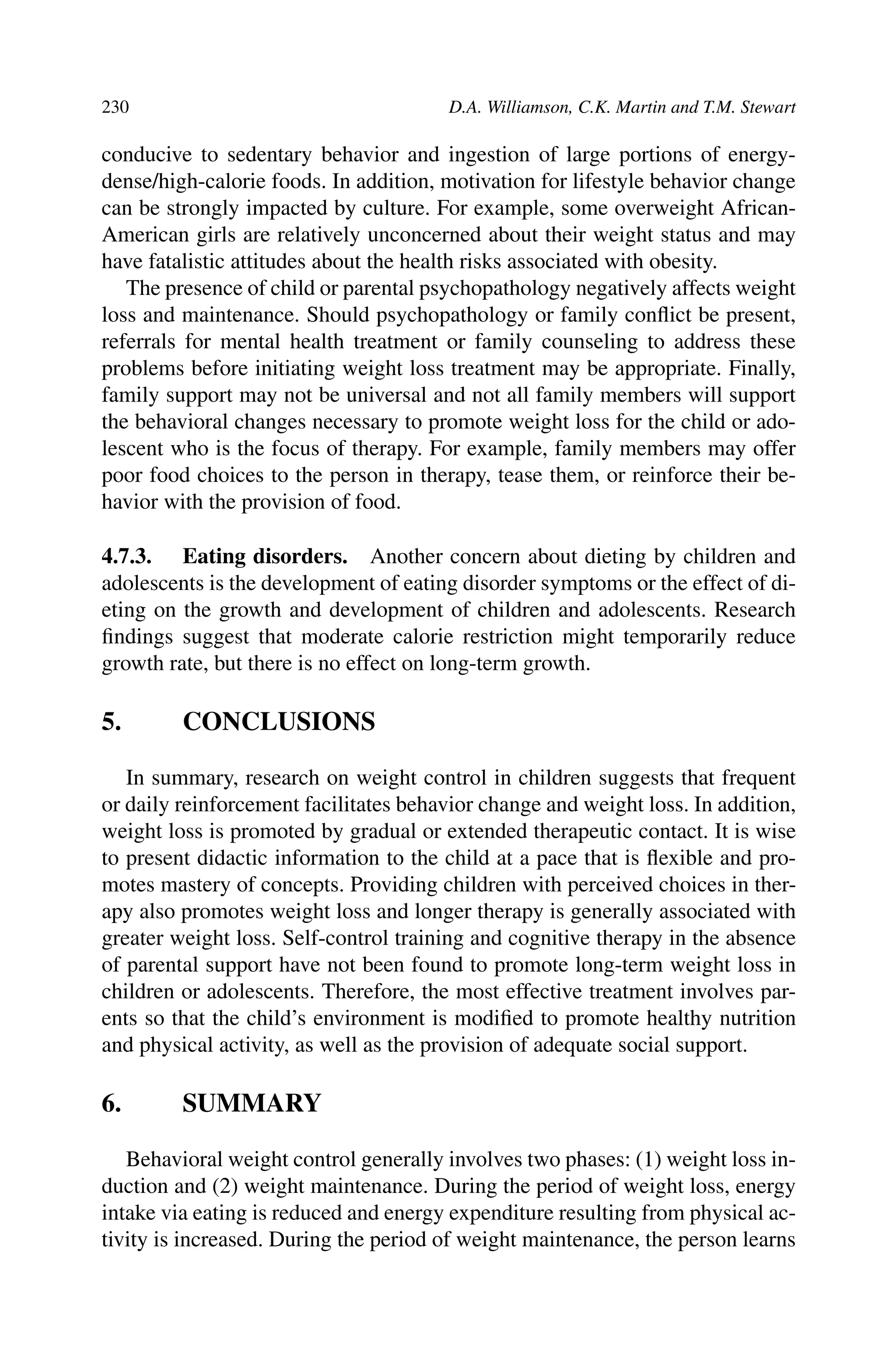 230 D.A. Williamson, C.K. Martin and T.M. Stewart
conducive to sedentary behavior and ingestion of large portions of energy-
dense/high-calorie foods. In addition, motivation for lifestyle behavior change
can be strongly impacted by culture. For example, some overweight African-
American girls are relatively unconcerned about their weight status and may
have fatalistic attitudes about the health risks associated with obesity.
The presence of child or parental psychopathology negatively affects weight
loss and maintenance. Should psychopathology or family conﬂict be present,
referrals for mental health treatment or family counseling to address these
problems before initiating weight loss treatment may be appropriate. Finally,
family support may not be universal and not all family members will support
the behavioral changes necessary to promote weight loss for the child or ado-
lescent who is the focus of therapy. For example, family members may offer
poor food choices to the person in therapy, tease them, or reinforce their be-
havior with the provision of food.
4.7.3. Eating disorders. Another concern about dieting by children and
adolescents is the development of eating disorder symptoms or the effect of di-
eting on the growth and development of children and adolescents. Research
ﬁndings suggest that moderate calorie restriction might temporarily reduce
growth rate, but there is no effect on long-term growth.
5. CONCLUSIONS
In summary, research on weight control in children suggests that frequent
or daily reinforcement facilitates behavior change and weight loss. In addition,
weight loss is promoted by gradual or extended therapeutic contact. It is wise
to present didactic information to the child at a pace that is ﬂexible and pro-
motes mastery of concepts. Providing children with perceived choices in ther-
apy also promotes weight loss and longer therapy is generally associated with
greater weight loss. Self-control training and cognitive therapy in the absence
of parental support have not been found to promote long-term weight loss in
children or adolescents. Therefore, the most effective treatment involves par-
ents so that the child’s environment is modiﬁed to promote healthy nutrition
and physical activity, as well as the provision of adequate social support.
6. SUMMARY
Behavioral weight control generally involves two phases: (1) weight loss in-
duction and (2) weight maintenance. During the period of weight loss, energy
intake via eating is reduced and energy expenditure resulting from physical ac-
tivity is increased. During the period of weight maintenance, the person learns
 