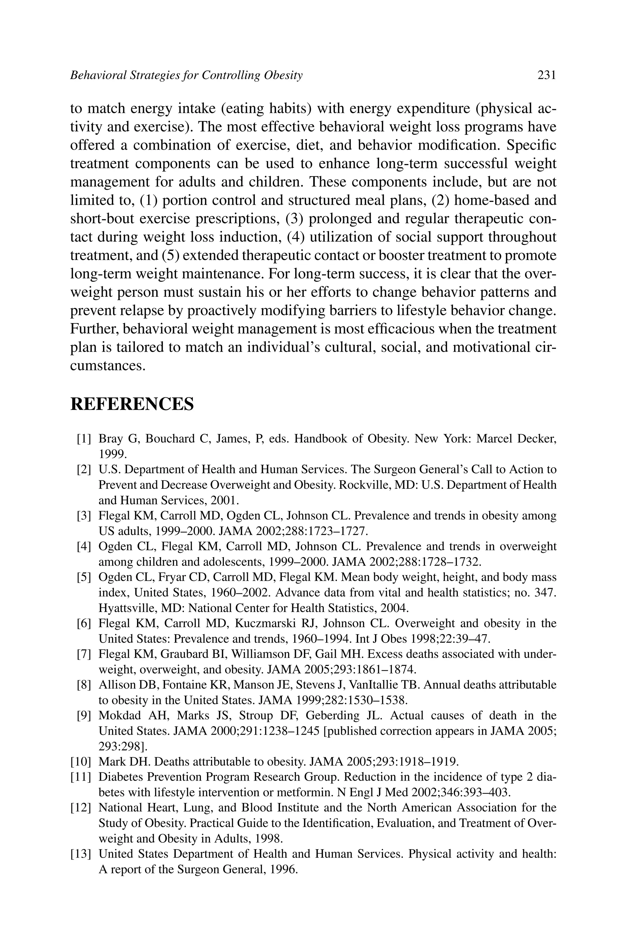 Behavioral Strategies for Controlling Obesity 231
to match energy intake (eating habits) with energy expenditure (physical ac-
tivity and exercise). The most effective behavioral weight loss programs have
offered a combination of exercise, diet, and behavior modiﬁcation. Speciﬁc
treatment components can be used to enhance long-term successful weight
management for adults and children. These components include, but are not
limited to, (1) portion control and structured meal plans, (2) home-based and
short-bout exercise prescriptions, (3) prolonged and regular therapeutic con-
tact during weight loss induction, (4) utilization of social support throughout
treatment, and (5) extended therapeutic contact or booster treatment to promote
long-term weight maintenance. For long-term success, it is clear that the over-
weight person must sustain his or her efforts to change behavior patterns and
prevent relapse by proactively modifying barriers to lifestyle behavior change.
Further, behavioral weight management is most efﬁcacious when the treatment
plan is tailored to match an individual’s cultural, social, and motivational cir-
cumstances.
REFERENCES
[1] Bray G, Bouchard C, James, P, eds. Handbook of Obesity. New York: Marcel Decker,
1999.
[2] U.S. Department of Health and Human Services. The Surgeon General’s Call to Action to
Prevent and Decrease Overweight and Obesity. Rockville, MD: U.S. Department of Health
and Human Services, 2001.
[3] Flegal KM, Carroll MD, Ogden CL, Johnson CL. Prevalence and trends in obesity among
US adults, 1999–2000. JAMA 2002;288:1723–1727.
[4] Ogden CL, Flegal KM, Carroll MD, Johnson CL. Prevalence and trends in overweight
among children and adolescents, 1999–2000. JAMA 2002;288:1728–1732.
[5] Ogden CL, Fryar CD, Carroll MD, Flegal KM. Mean body weight, height, and body mass
index, United States, 1960–2002. Advance data from vital and health statistics; no. 347.
Hyattsville, MD: National Center for Health Statistics, 2004.
[6] Flegal KM, Carroll MD, Kuczmarski RJ, Johnson CL. Overweight and obesity in the
United States: Prevalence and trends, 1960–1994. Int J Obes 1998;22:39–47.
[7] Flegal KM, Graubard BI, Williamson DF, Gail MH. Excess deaths associated with under-
weight, overweight, and obesity. JAMA 2005;293:1861–1874.
[8] Allison DB, Fontaine KR, Manson JE, Stevens J, VanItallie TB. Annual deaths attributable
to obesity in the United States. JAMA 1999;282:1530–1538.
[9] Mokdad AH, Marks JS, Stroup DF, Geberding JL. Actual causes of death in the
United States. JAMA 2000;291:1238–1245 [published correction appears in JAMA 2005;
293:298].
[10] Mark DH. Deaths attributable to obesity. JAMA 2005;293:1918–1919.
[11] Diabetes Prevention Program Research Group. Reduction in the incidence of type 2 dia-
betes with lifestyle intervention or metformin. N Engl J Med 2002;346:393–403.
[12] National Heart, Lung, and Blood Institute and the North American Association for the
Study of Obesity. Practical Guide to the Identiﬁcation, Evaluation, and Treatment of Over-
weight and Obesity in Adults, 1998.
[13] United States Department of Health and Human Services. Physical activity and health:
A report of the Surgeon General, 1996.
 