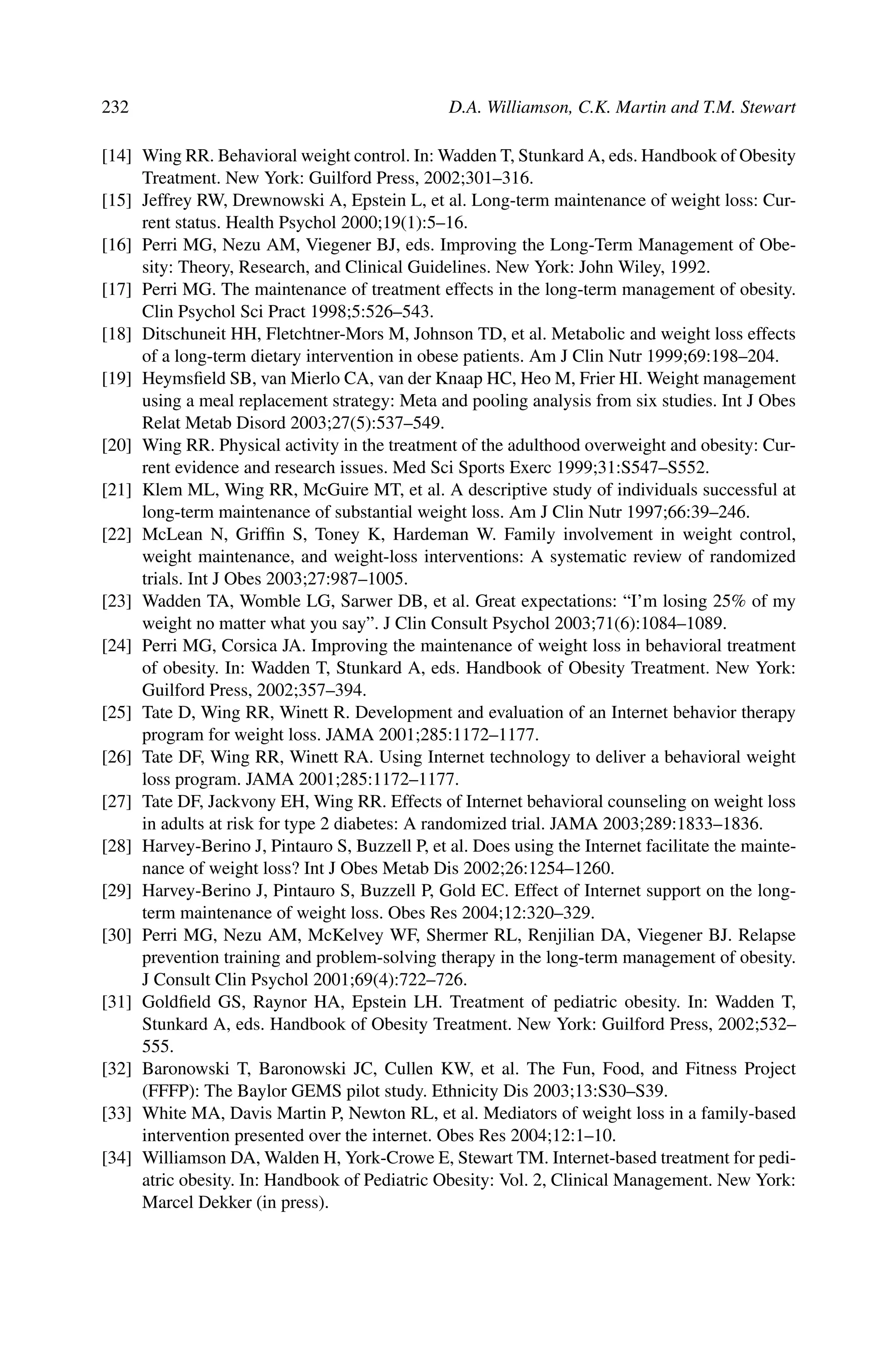 232 D.A. Williamson, C.K. Martin and T.M. Stewart
[14] Wing RR. Behavioral weight control. In: Wadden T, Stunkard A, eds. Handbook of Obesity
Treatment. New York: Guilford Press, 2002;301–316.
[15] Jeffrey RW, Drewnowski A, Epstein L, et al. Long-term maintenance of weight loss: Cur-
rent status. Health Psychol 2000;19(1):5–16.
[16] Perri MG, Nezu AM, Viegener BJ, eds. Improving the Long-Term Management of Obe-
sity: Theory, Research, and Clinical Guidelines. New York: John Wiley, 1992.
[17] Perri MG. The maintenance of treatment effects in the long-term management of obesity.
Clin Psychol Sci Pract 1998;5:526–543.
[18] Ditschuneit HH, Fletchtner-Mors M, Johnson TD, et al. Metabolic and weight loss effects
of a long-term dietary intervention in obese patients. Am J Clin Nutr 1999;69:198–204.
[19] Heymsﬁeld SB, van Mierlo CA, van der Knaap HC, Heo M, Frier HI. Weight management
using a meal replacement strategy: Meta and pooling analysis from six studies. Int J Obes
Relat Metab Disord 2003;27(5):537–549.
[20] Wing RR. Physical activity in the treatment of the adulthood overweight and obesity: Cur-
rent evidence and research issues. Med Sci Sports Exerc 1999;31:S547–S552.
[21] Klem ML, Wing RR, McGuire MT, et al. A descriptive study of individuals successful at
long-term maintenance of substantial weight loss. Am J Clin Nutr 1997;66:39–246.
[22] McLean N, Grifﬁn S, Toney K, Hardeman W. Family involvement in weight control,
weight maintenance, and weight-loss interventions: A systematic review of randomized
trials. Int J Obes 2003;27:987–1005.
[23] Wadden TA, Womble LG, Sarwer DB, et al. Great expectations: “I’m losing 25% of my
weight no matter what you say”. J Clin Consult Psychol 2003;71(6):1084–1089.
[24] Perri MG, Corsica JA. Improving the maintenance of weight loss in behavioral treatment
of obesity. In: Wadden T, Stunkard A, eds. Handbook of Obesity Treatment. New York:
Guilford Press, 2002;357–394.
[25] Tate D, Wing RR, Winett R. Development and evaluation of an Internet behavior therapy
program for weight loss. JAMA 2001;285:1172–1177.
[26] Tate DF, Wing RR, Winett RA. Using Internet technology to deliver a behavioral weight
loss program. JAMA 2001;285:1172–1177.
[27] Tate DF, Jackvony EH, Wing RR. Effects of Internet behavioral counseling on weight loss
in adults at risk for type 2 diabetes: A randomized trial. JAMA 2003;289:1833–1836.
[28] Harvey-Berino J, Pintauro S, Buzzell P, et al. Does using the Internet facilitate the mainte-
nance of weight loss? Int J Obes Metab Dis 2002;26:1254–1260.
[29] Harvey-Berino J, Pintauro S, Buzzell P, Gold EC. Effect of Internet support on the long-
term maintenance of weight loss. Obes Res 2004;12:320–329.
[30] Perri MG, Nezu AM, McKelvey WF, Shermer RL, Renjilian DA, Viegener BJ. Relapse
prevention training and problem-solving therapy in the long-term management of obesity.
J Consult Clin Psychol 2001;69(4):722–726.
[31] Goldﬁeld GS, Raynor HA, Epstein LH. Treatment of pediatric obesity. In: Wadden T,
Stunkard A, eds. Handbook of Obesity Treatment. New York: Guilford Press, 2002;532–
555.
[32] Baronowski T, Baronowski JC, Cullen KW, et al. The Fun, Food, and Fitness Project
(FFFP): The Baylor GEMS pilot study. Ethnicity Dis 2003;13:S30–S39.
[33] White MA, Davis Martin P, Newton RL, et al. Mediators of weight loss in a family-based
intervention presented over the internet. Obes Res 2004;12:1–10.
[34] Williamson DA, Walden H, York-Crowe E, Stewart TM. Internet-based treatment for pedi-
atric obesity. In: Handbook of Pediatric Obesity: Vol. 2, Clinical Management. New York:
Marcel Dekker (in press).
 
