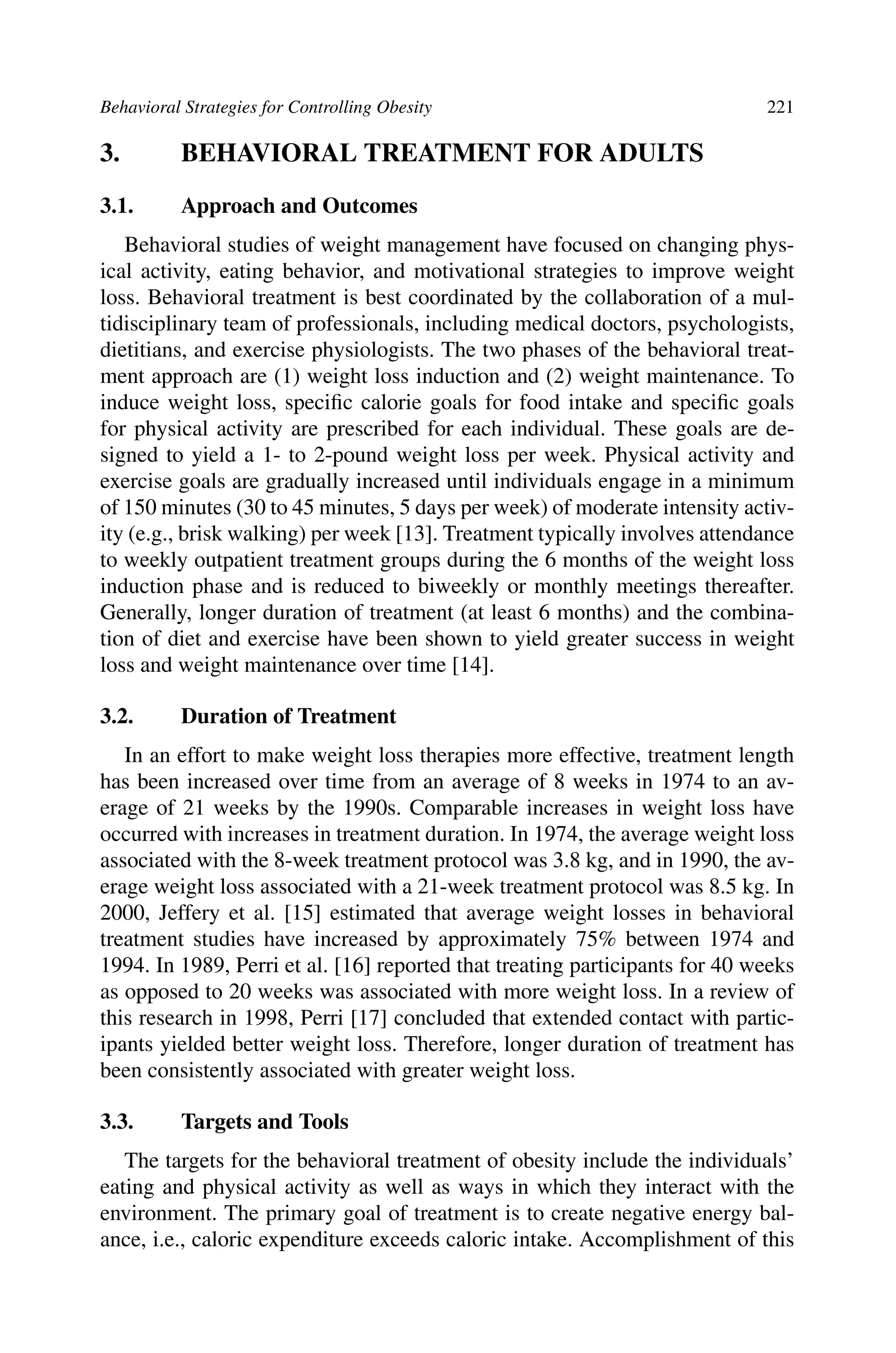 Behavioral Strategies for Controlling Obesity 221
3. BEHAVIORAL TREATMENT FOR ADULTS
3.1. Approach and Outcomes
Behavioral studies of weight management have focused on changing phys-
ical activity, eating behavior, and motivational strategies to improve weight
loss. Behavioral treatment is best coordinated by the collaboration of a mul-
tidisciplinary team of professionals, including medical doctors, psychologists,
dietitians, and exercise physiologists. The two phases of the behavioral treat-
ment approach are (1) weight loss induction and (2) weight maintenance. To
induce weight loss, speciﬁc calorie goals for food intake and speciﬁc goals
for physical activity are prescribed for each individual. These goals are de-
signed to yield a 1- to 2-pound weight loss per week. Physical activity and
exercise goals are gradually increased until individuals engage in a minimum
of 150 minutes (30 to 45 minutes, 5 days per week) of moderate intensity activ-
ity (e.g., brisk walking) per week [13]. Treatment typically involves attendance
to weekly outpatient treatment groups during the 6 months of the weight loss
induction phase and is reduced to biweekly or monthly meetings thereafter.
Generally, longer duration of treatment (at least 6 months) and the combina-
tion of diet and exercise have been shown to yield greater success in weight
loss and weight maintenance over time [14].
3.2. Duration of Treatment
In an effort to make weight loss therapies more effective, treatment length
has been increased over time from an average of 8 weeks in 1974 to an av-
erage of 21 weeks by the 1990s. Comparable increases in weight loss have
occurred with increases in treatment duration. In 1974, the average weight loss
associated with the 8-week treatment protocol was 3.8 kg, and in 1990, the av-
erage weight loss associated with a 21-week treatment protocol was 8.5 kg. In
2000, Jeffery et al. [15] estimated that average weight losses in behavioral
treatment studies have increased by approximately 75% between 1974 and
1994. In 1989, Perri et al. [16] reported that treating participants for 40 weeks
as opposed to 20 weeks was associated with more weight loss. In a review of
this research in 1998, Perri [17] concluded that extended contact with partic-
ipants yielded better weight loss. Therefore, longer duration of treatment has
been consistently associated with greater weight loss.
3.3. Targets and Tools
The targets for the behavioral treatment of obesity include the individuals’
eating and physical activity as well as ways in which they interact with the
environment. The primary goal of treatment is to create negative energy bal-
ance, i.e., caloric expenditure exceeds caloric intake. Accomplishment of this
 