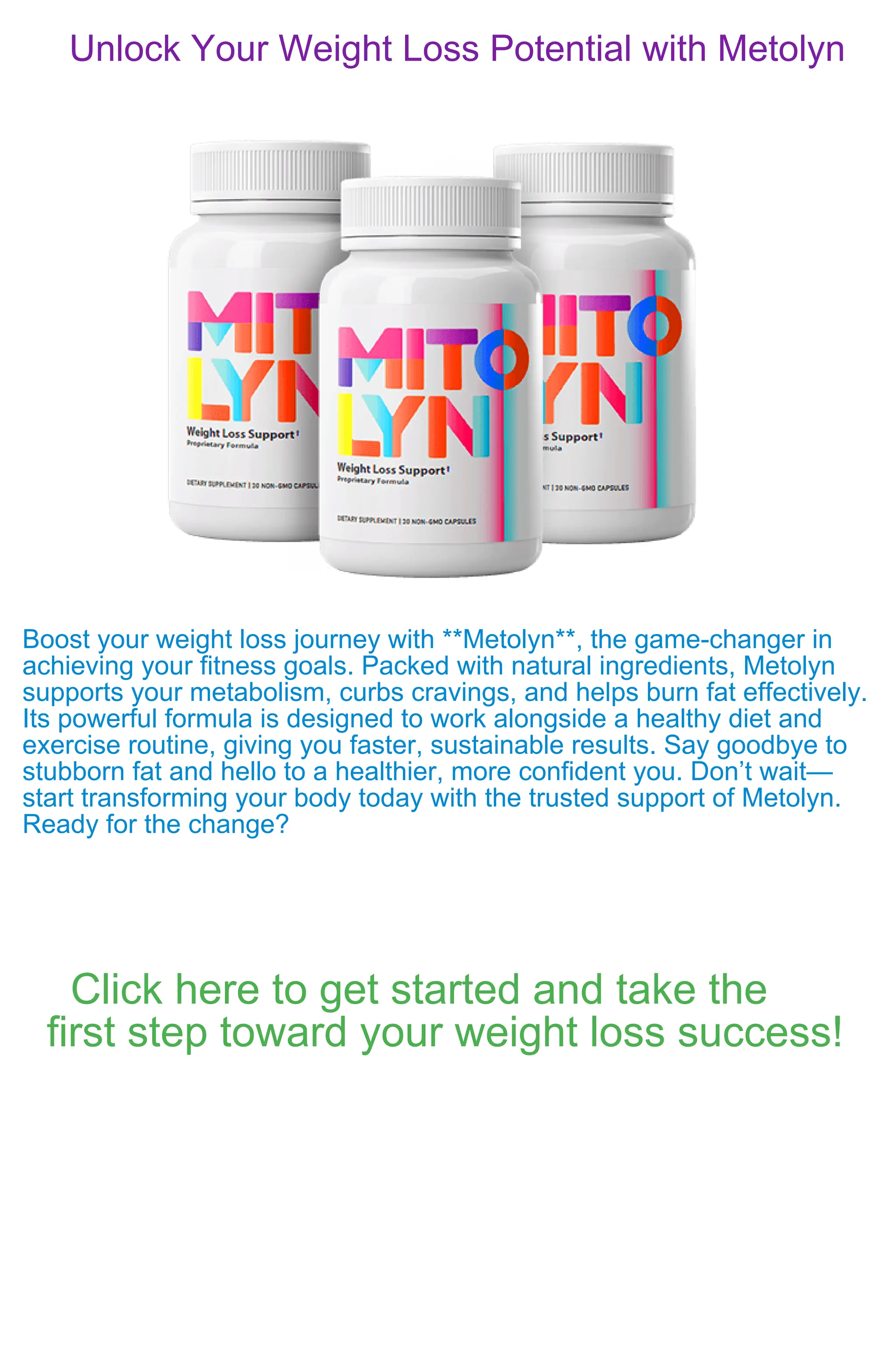 Unlock Your Weight Loss Potential with Metolyn
Boost your weight loss journey with **Metolyn**, the game-changer in
achieving your fitness goals. Packed with natural ingredients, Metolyn
supports your metabolism, curbs cravings, and helps burn fat effectively.
Its powerful formula is designed to work alongside a healthy diet and
exercise routine, giving you faster, sustainable results. Say goodbye to
stubborn fat and hello to a healthier, more confident you. Don’t wait—
start transforming your body today with the trusted support of Metolyn.
Ready for the change?
Click here to get started and take the
first step toward your weight loss success!
 