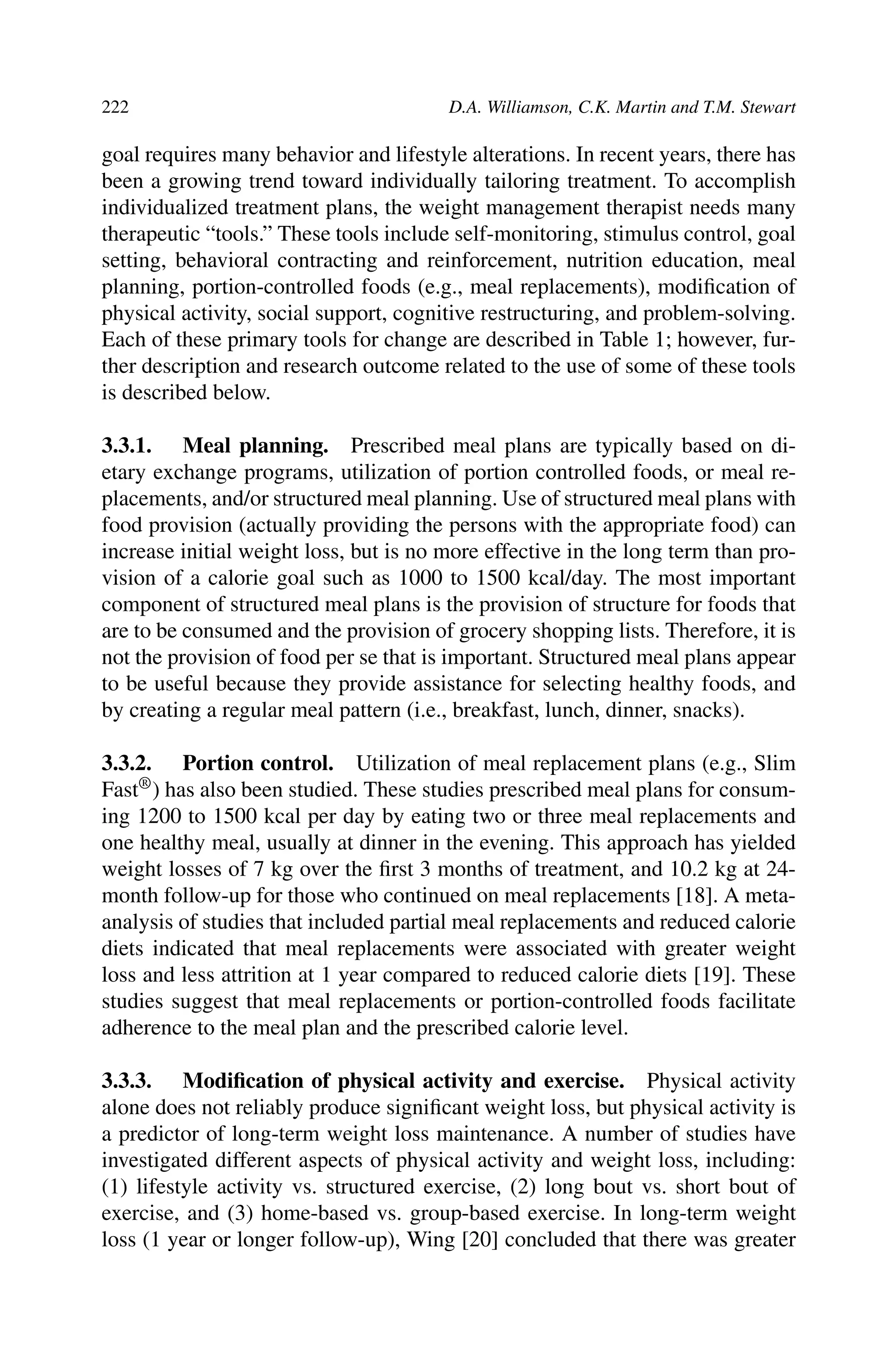 222 D.A. Williamson, C.K. Martin and T.M. Stewart
goal requires many behavior and lifestyle alterations. In recent years, there has
been a growing trend toward individually tailoring treatment. To accomplish
individualized treatment plans, the weight management therapist needs many
therapeutic “tools.” These tools include self-monitoring, stimulus control, goal
setting, behavioral contracting and reinforcement, nutrition education, meal
planning, portion-controlled foods (e.g., meal replacements), modiﬁcation of
physical activity, social support, cognitive restructuring, and problem-solving.
Each of these primary tools for change are described in Table 1; however, fur-
ther description and research outcome related to the use of some of these tools
is described below.
3.3.1. Meal planning. Prescribed meal plans are typically based on di-
etary exchange programs, utilization of portion controlled foods, or meal re-
placements, and/or structured meal planning. Use of structured meal plans with
food provision (actually providing the persons with the appropriate food) can
increase initial weight loss, but is no more effective in the long term than pro-
vision of a calorie goal such as 1000 to 1500 kcal/day. The most important
component of structured meal plans is the provision of structure for foods that
are to be consumed and the provision of grocery shopping lists. Therefore, it is
not the provision of food per se that is important. Structured meal plans appear
to be useful because they provide assistance for selecting healthy foods, and
by creating a regular meal pattern (i.e., breakfast, lunch, dinner, snacks).
3.3.2. Portion control. Utilization of meal replacement plans (e.g., Slim
Fast®) has also been studied. These studies prescribed meal plans for consum-
ing 1200 to 1500 kcal per day by eating two or three meal replacements and
one healthy meal, usually at dinner in the evening. This approach has yielded
weight losses of 7 kg over the ﬁrst 3 months of treatment, and 10.2 kg at 24-
month follow-up for those who continued on meal replacements [18]. A meta-
analysis of studies that included partial meal replacements and reduced calorie
diets indicated that meal replacements were associated with greater weight
loss and less attrition at 1 year compared to reduced calorie diets [19]. These
studies suggest that meal replacements or portion-controlled foods facilitate
adherence to the meal plan and the prescribed calorie level.
3.3.3. Modiﬁcation of physical activity and exercise. Physical activity
alone does not reliably produce signiﬁcant weight loss, but physical activity is
a predictor of long-term weight loss maintenance. A number of studies have
investigated different aspects of physical activity and weight loss, including:
(1) lifestyle activity vs. structured exercise, (2) long bout vs. short bout of
exercise, and (3) home-based vs. group-based exercise. In long-term weight
loss (1 year or longer follow-up), Wing [20] concluded that there was greater
 