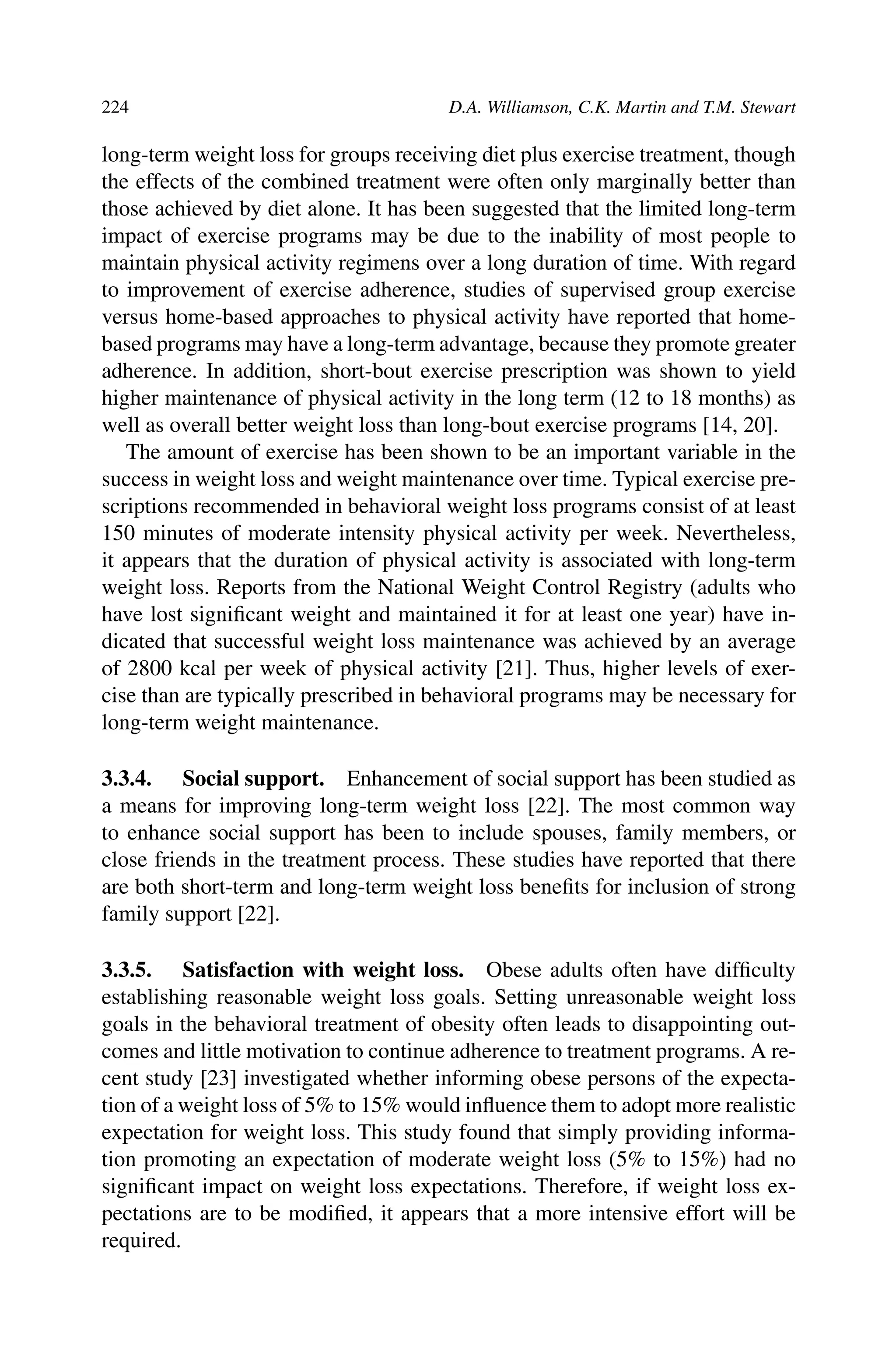 224 D.A. Williamson, C.K. Martin and T.M. Stewart
long-term weight loss for groups receiving diet plus exercise treatment, though
the effects of the combined treatment were often only marginally better than
those achieved by diet alone. It has been suggested that the limited long-term
impact of exercise programs may be due to the inability of most people to
maintain physical activity regimens over a long duration of time. With regard
to improvement of exercise adherence, studies of supervised group exercise
versus home-based approaches to physical activity have reported that home-
based programs may have a long-term advantage, because they promote greater
adherence. In addition, short-bout exercise prescription was shown to yield
higher maintenance of physical activity in the long term (12 to 18 months) as
well as overall better weight loss than long-bout exercise programs [14, 20].
The amount of exercise has been shown to be an important variable in the
success in weight loss and weight maintenance over time. Typical exercise pre-
scriptions recommended in behavioral weight loss programs consist of at least
150 minutes of moderate intensity physical activity per week. Nevertheless,
it appears that the duration of physical activity is associated with long-term
weight loss. Reports from the National Weight Control Registry (adults who
have lost signiﬁcant weight and maintained it for at least one year) have in-
dicated that successful weight loss maintenance was achieved by an average
of 2800 kcal per week of physical activity [21]. Thus, higher levels of exer-
cise than are typically prescribed in behavioral programs may be necessary for
long-term weight maintenance.
3.3.4. Social support. Enhancement of social support has been studied as
a means for improving long-term weight loss [22]. The most common way
to enhance social support has been to include spouses, family members, or
close friends in the treatment process. These studies have reported that there
are both short-term and long-term weight loss beneﬁts for inclusion of strong
family support [22].
3.3.5. Satisfaction with weight loss. Obese adults often have difﬁculty
establishing reasonable weight loss goals. Setting unreasonable weight loss
goals in the behavioral treatment of obesity often leads to disappointing out-
comes and little motivation to continue adherence to treatment programs. A re-
cent study [23] investigated whether informing obese persons of the expecta-
tion of a weight loss of 5% to 15% would inﬂuence them to adopt more realistic
expectation for weight loss. This study found that simply providing informa-
tion promoting an expectation of moderate weight loss (5% to 15%) had no
signiﬁcant impact on weight loss expectations. Therefore, if weight loss ex-
pectations are to be modiﬁed, it appears that a more intensive effort will be
required.
 