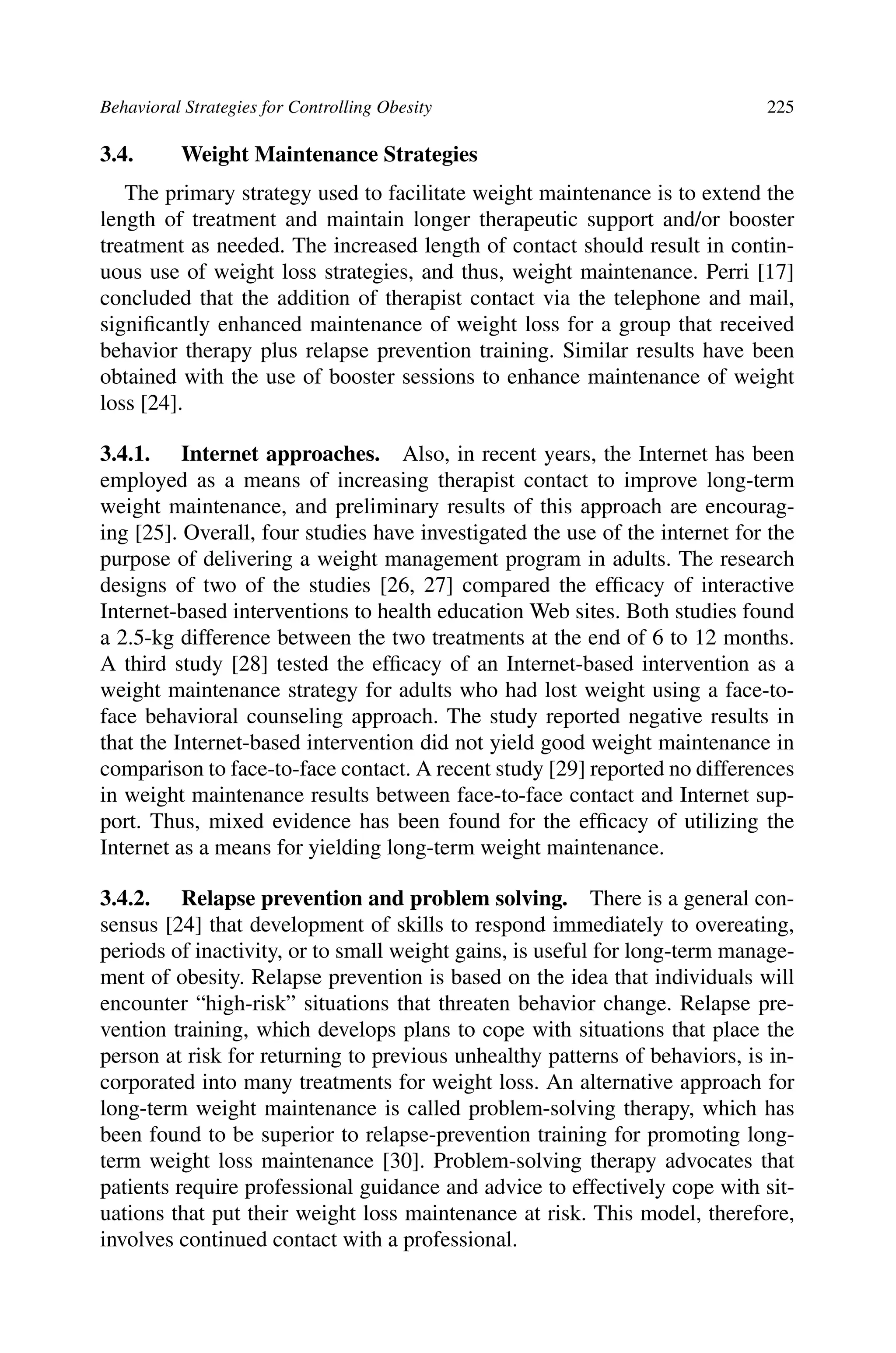 Behavioral Strategies for Controlling Obesity 225
3.4. Weight Maintenance Strategies
The primary strategy used to facilitate weight maintenance is to extend the
length of treatment and maintain longer therapeutic support and/or booster
treatment as needed. The increased length of contact should result in contin-
uous use of weight loss strategies, and thus, weight maintenance. Perri [17]
concluded that the addition of therapist contact via the telephone and mail,
signiﬁcantly enhanced maintenance of weight loss for a group that received
behavior therapy plus relapse prevention training. Similar results have been
obtained with the use of booster sessions to enhance maintenance of weight
loss [24].
3.4.1. Internet approaches. Also, in recent years, the Internet has been
employed as a means of increasing therapist contact to improve long-term
weight maintenance, and preliminary results of this approach are encourag-
ing [25]. Overall, four studies have investigated the use of the internet for the
purpose of delivering a weight management program in adults. The research
designs of two of the studies [26, 27] compared the efﬁcacy of interactive
Internet-based interventions to health education Web sites. Both studies found
a 2.5-kg difference between the two treatments at the end of 6 to 12 months.
A third study [28] tested the efﬁcacy of an Internet-based intervention as a
weight maintenance strategy for adults who had lost weight using a face-to-
face behavioral counseling approach. The study reported negative results in
that the Internet-based intervention did not yield good weight maintenance in
comparison to face-to-face contact. A recent study [29] reported no differences
in weight maintenance results between face-to-face contact and Internet sup-
port. Thus, mixed evidence has been found for the efﬁcacy of utilizing the
Internet as a means for yielding long-term weight maintenance.
3.4.2. Relapse prevention and problem solving. There is a general con-
sensus [24] that development of skills to respond immediately to overeating,
periods of inactivity, or to small weight gains, is useful for long-term manage-
ment of obesity. Relapse prevention is based on the idea that individuals will
encounter “high-risk” situations that threaten behavior change. Relapse pre-
vention training, which develops plans to cope with situations that place the
person at risk for returning to previous unhealthy patterns of behaviors, is in-
corporated into many treatments for weight loss. An alternative approach for
long-term weight maintenance is called problem-solving therapy, which has
been found to be superior to relapse-prevention training for promoting long-
term weight loss maintenance [30]. Problem-solving therapy advocates that
patients require professional guidance and advice to effectively cope with sit-
uations that put their weight loss maintenance at risk. This model, therefore,
involves continued contact with a professional.
 