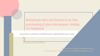 ลักษณะพฤติกรรม และปัจจัยต่อการเลือกซื้อเสื้อผ้าออนไลน์ ของผู้หญิงพลัสไซส์ผ่านช่องทางเฟซบุ๊ก
Behavioral style and factors in on-line
purchasing of plus-size woman clothes
via Facebook
นันทพร ศรีธนสาร หลักสูตรนิเทศศาสตรมหาบัณฑิต
สาขาวิชานิเทศศาสตร์ คณะนิเทศศาสตร์ มหาวิทยาลัยธุรกิจบัณฑิตย์ พ.ศ. 2561
 