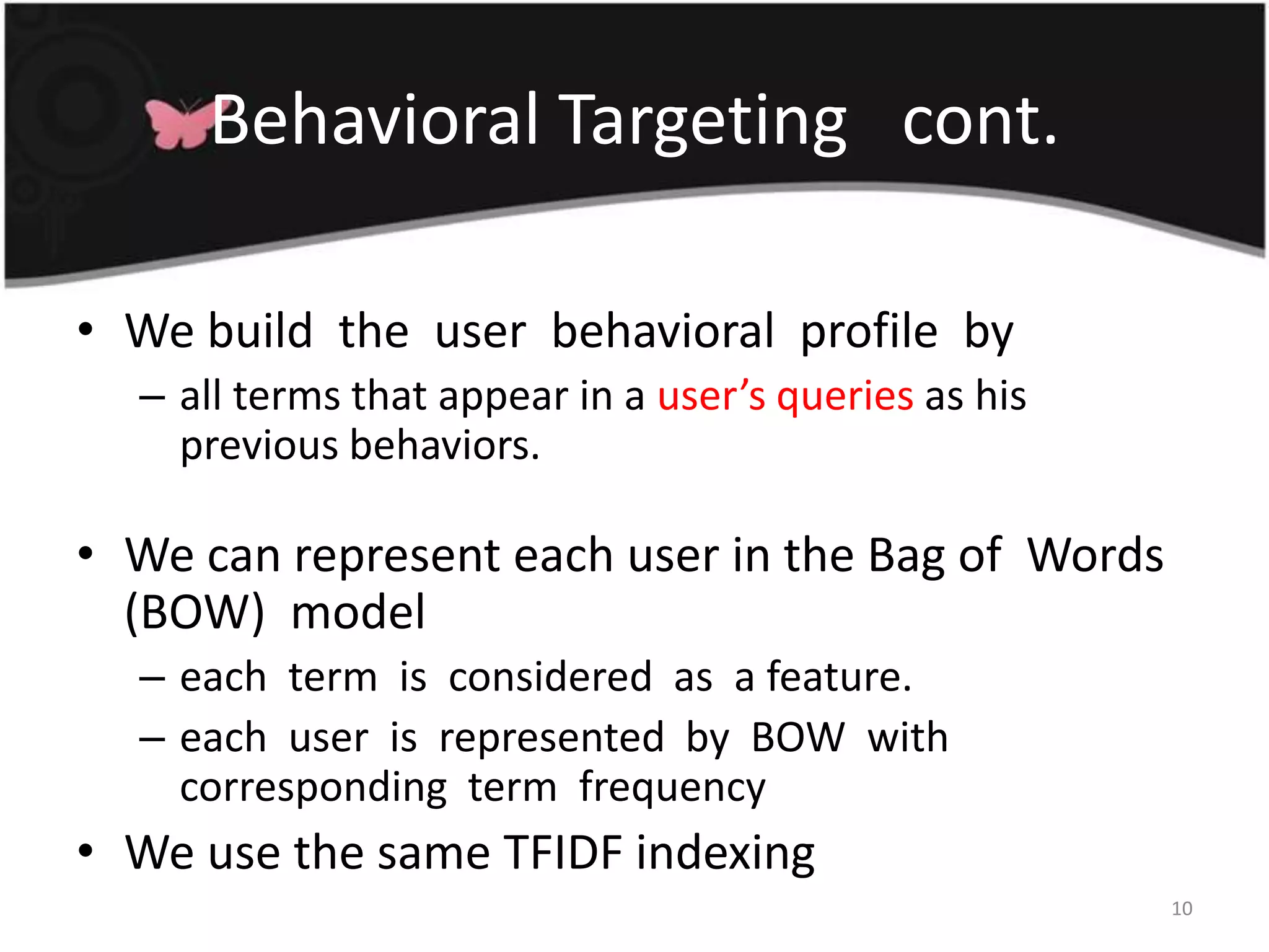 Behavioral Targeting   cont.We build  the  user  behavioral  profile  by all terms that appear in a user’s queries as his previous behaviors. We can represent each user in the Bag of  Words  (BOW)  model each  term  is  considered  as  a feature.each  user  is  represented  by  BOW  with  corresponding  term  frequencyWe use the same TFIDF indexing10
