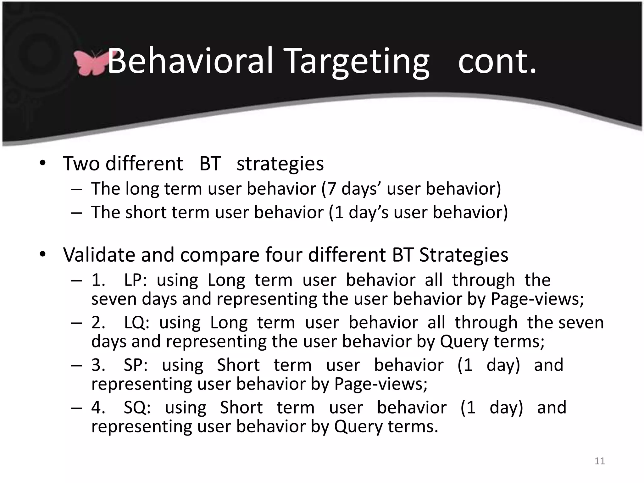 Behavioral Targeting   cont.Two different   BT   strategiesThe long term user behavior (7 days’ user behavior) The short term user behavior (1 day’s user behavior)Validate and compare four different BT Strategies1.    LP:  using  Long  term  user  behavior  all  through  the  seven days and representing the user behavior by Page-views; 2.    LQ:  using  Long  term  user  behavior  all  through  the seven days and representing the user behavior by Query terms; 3.    SP:   using   Short   term   user   behavior   (1   day)   and representing user behavior by Page-views; 4.    SQ:   using   Short   term   user   behavior   (1   day)   and representing user behavior by Query terms.11