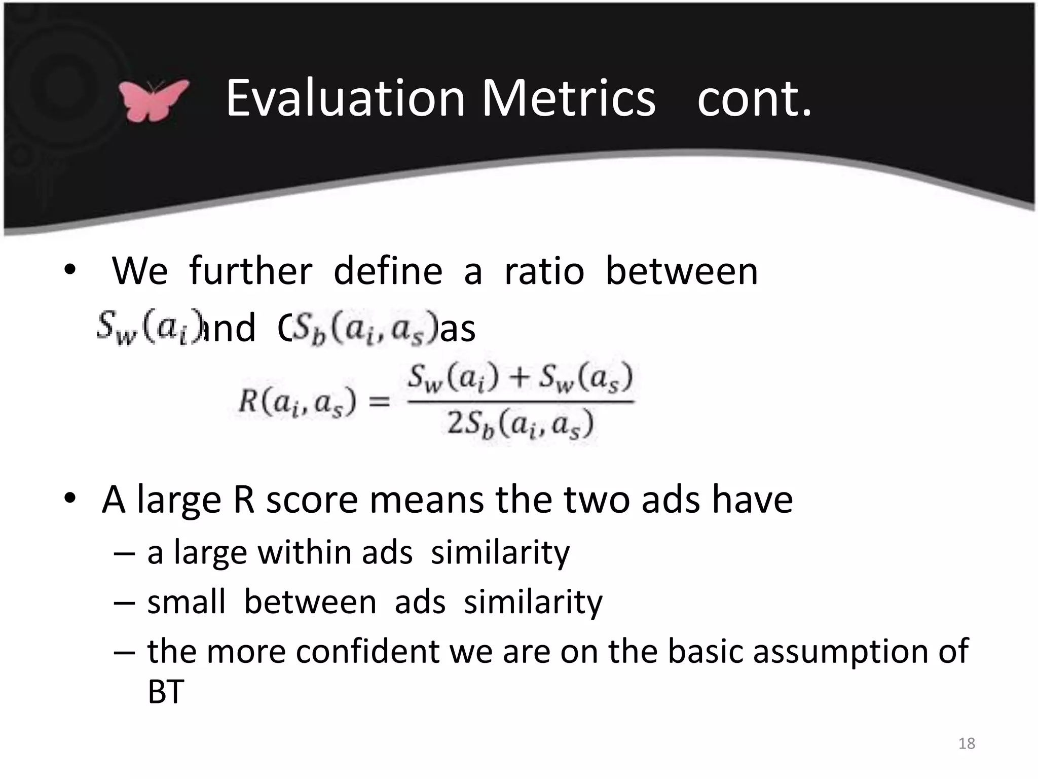 Evaluation Metrics   cont. We  further  define  a  ratio  between  	OS2  and  O\            asA large R score means the two ads have a large within ads  similarity  small  between  ads  similaritythe more confident we are on the basic assumption of  BT18