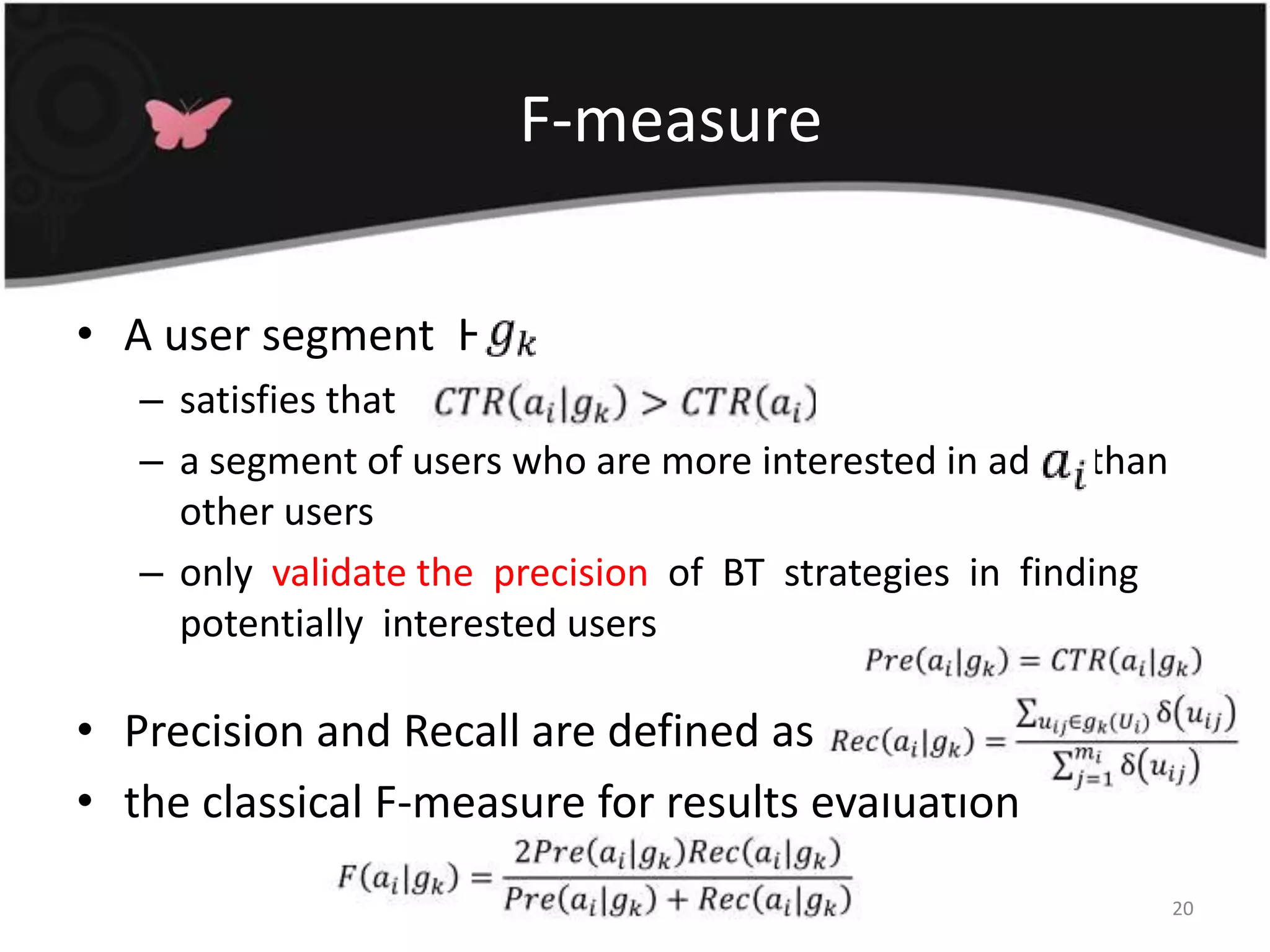 F-measureA user segment  H , satisfies thata segment of users who are more interested in ad  2  than other usersonly  validate the  precision  of  BT  strategies  in  finding  potentially  interested usersPrecision and Recall are defined asthe classical F-measure for results evaluation20