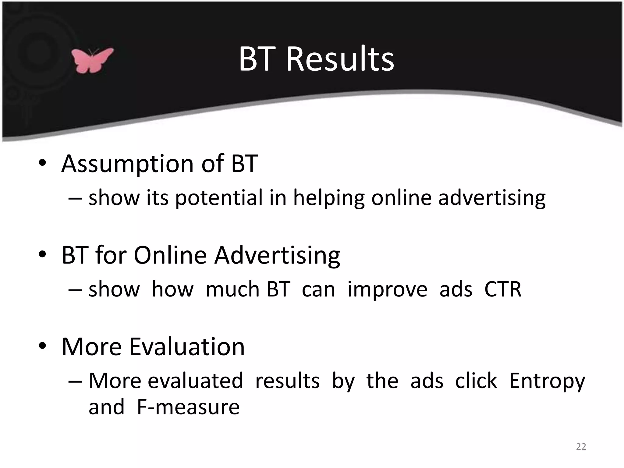  BT ResultsAssumption of BTshow its potential in helping online advertisingBT for Online Advertisingshow  how  much BT  can  improve  ads  CTRMore EvaluationMore evaluated  results  by  the  ads  click  Entropy  and  F-measure22