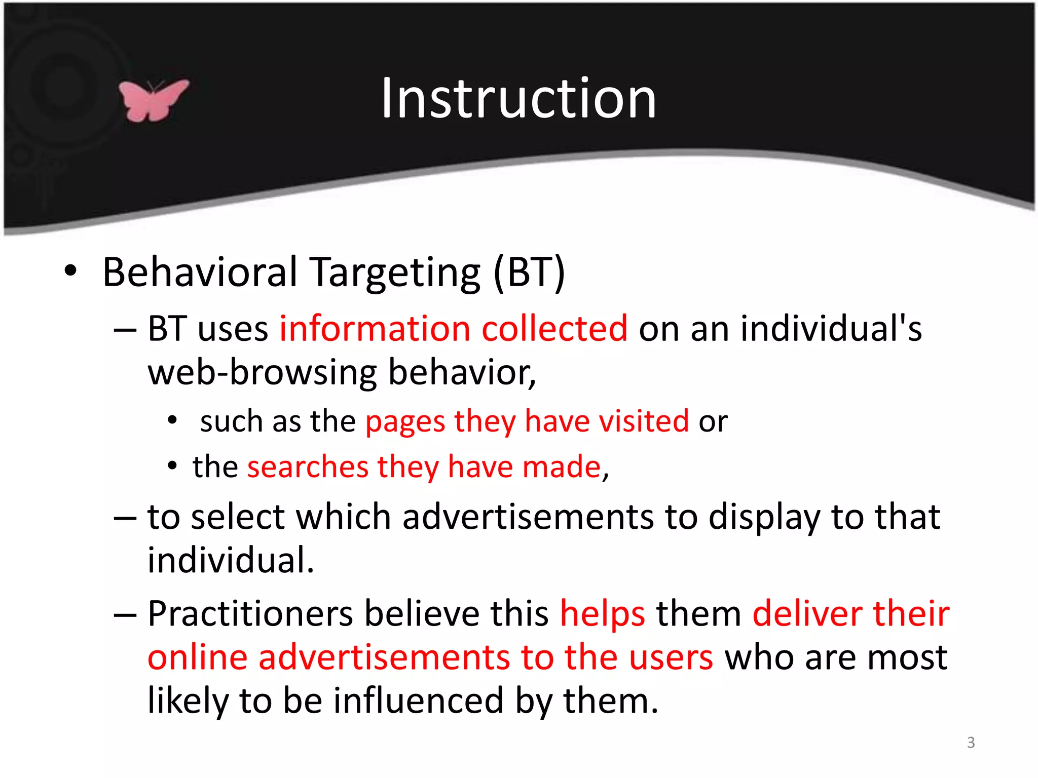 InstructionBehavioral Targeting (BT)BT uses information collected on an individual's web-browsing behavior, such as the pages they have visited or the searches they have made, to select which advertisements to display to that individual. Practitioners believe this helps them deliver their online advertisements to the users who are most likely to be influenced by them.3
