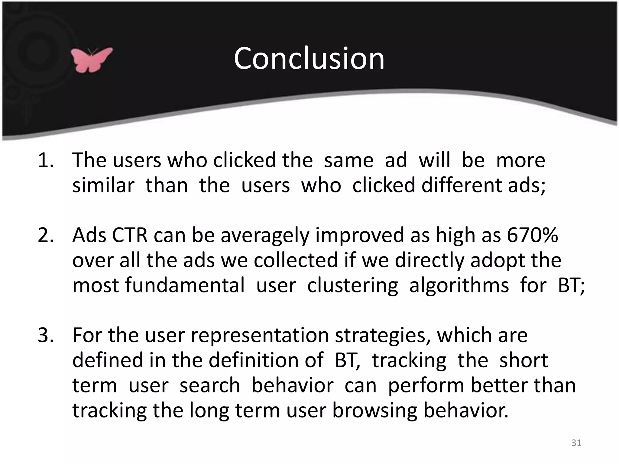 ConclusionThe users who clicked the  same  ad  will  be  more  similar  than  the  users  who  clicked different ads; Ads CTR can be averagely improved as high as 670% over all the ads we collected if we directly adopt the most fundamental  user  clustering  algorithms  for  BT; For the user representation strategies, which are defined in the definition of  BT,  tracking  the  short  term  user  search  behavior  can  perform better than tracking the long term user browsing behavior. 31