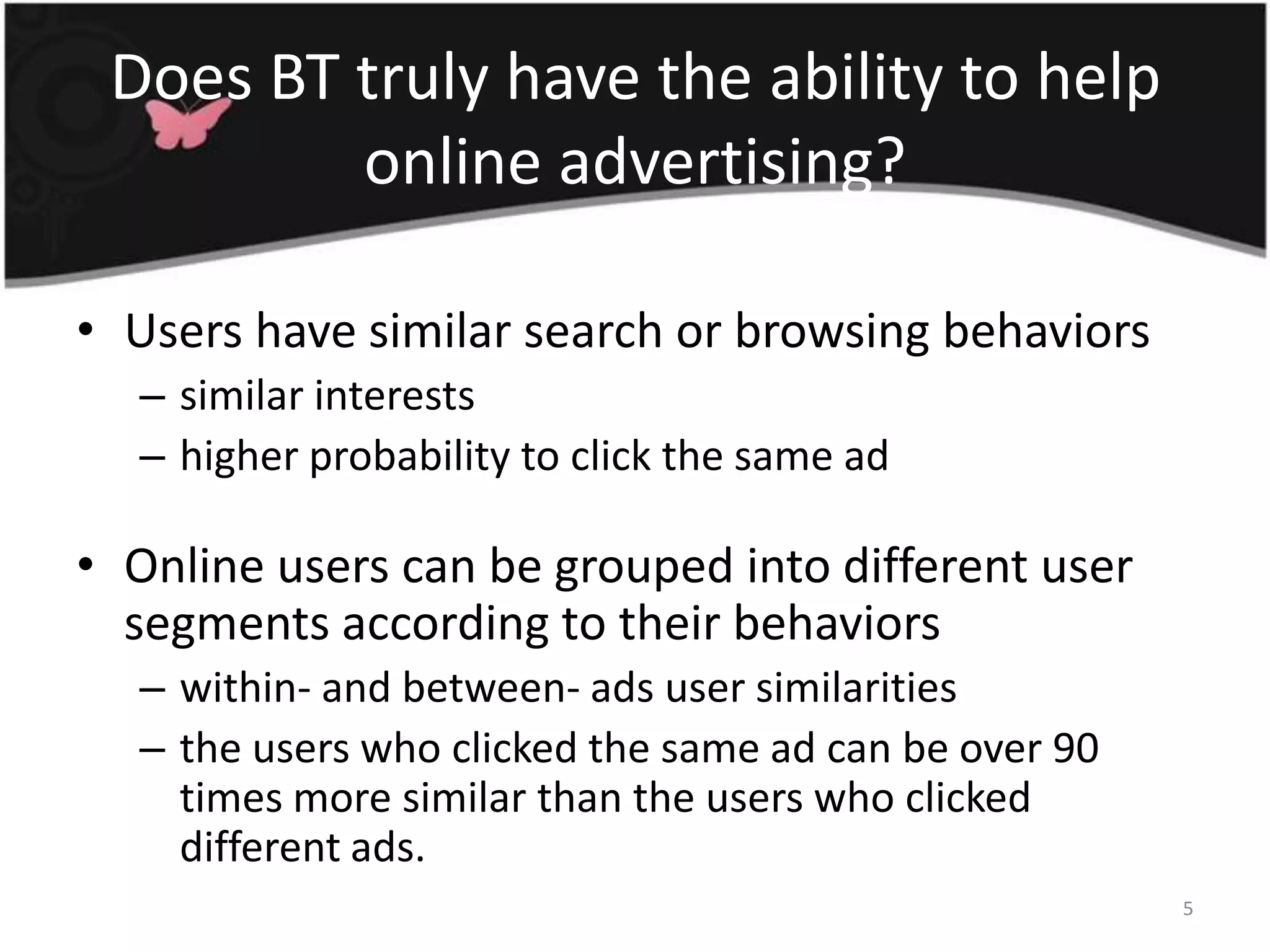 Does BT truly have the ability to help online advertising?Users have similar search or browsing behaviorssimilar interestshigher probability to click the same adOnline users can be grouped into different user segments according to their behaviorswithin- and between- ads user similaritiesthe users who clicked the same ad can be over 90 times more similar than the users who clicked different ads.5