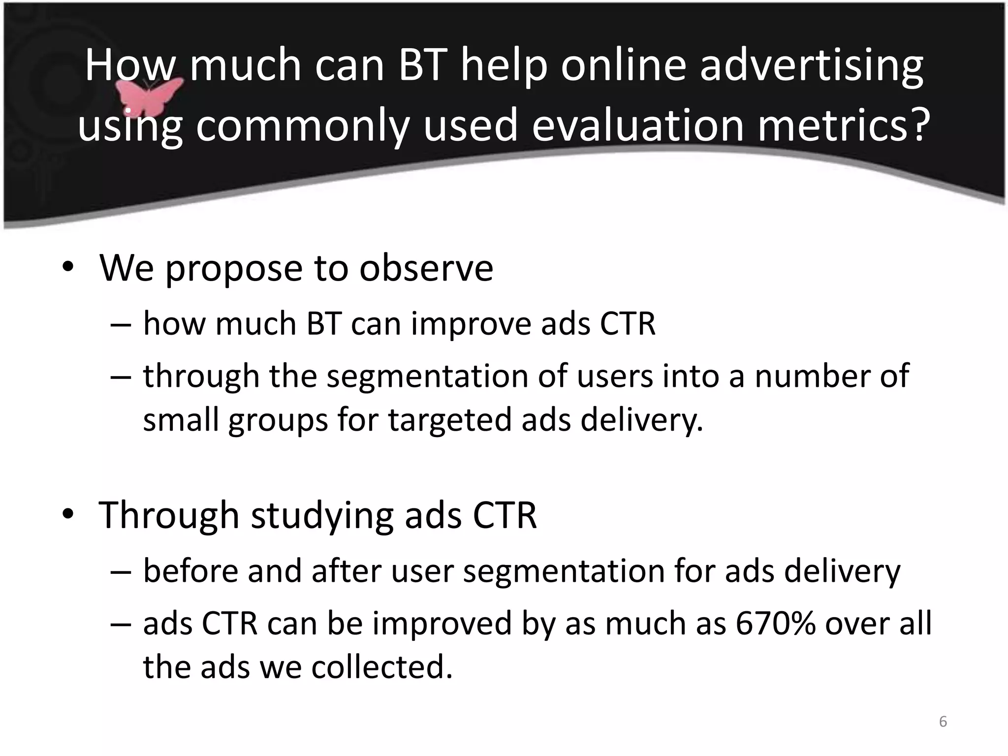 How much can BT help online advertising using commonly used evaluation metrics?We propose to observe how much BT can improve ads CTR through the segmentation of users into a number of small groups for targeted ads delivery.Through studying ads CTR before and after user segmentation for ads deliveryads CTR can be improved by as much as 670% over all the ads we collected.6