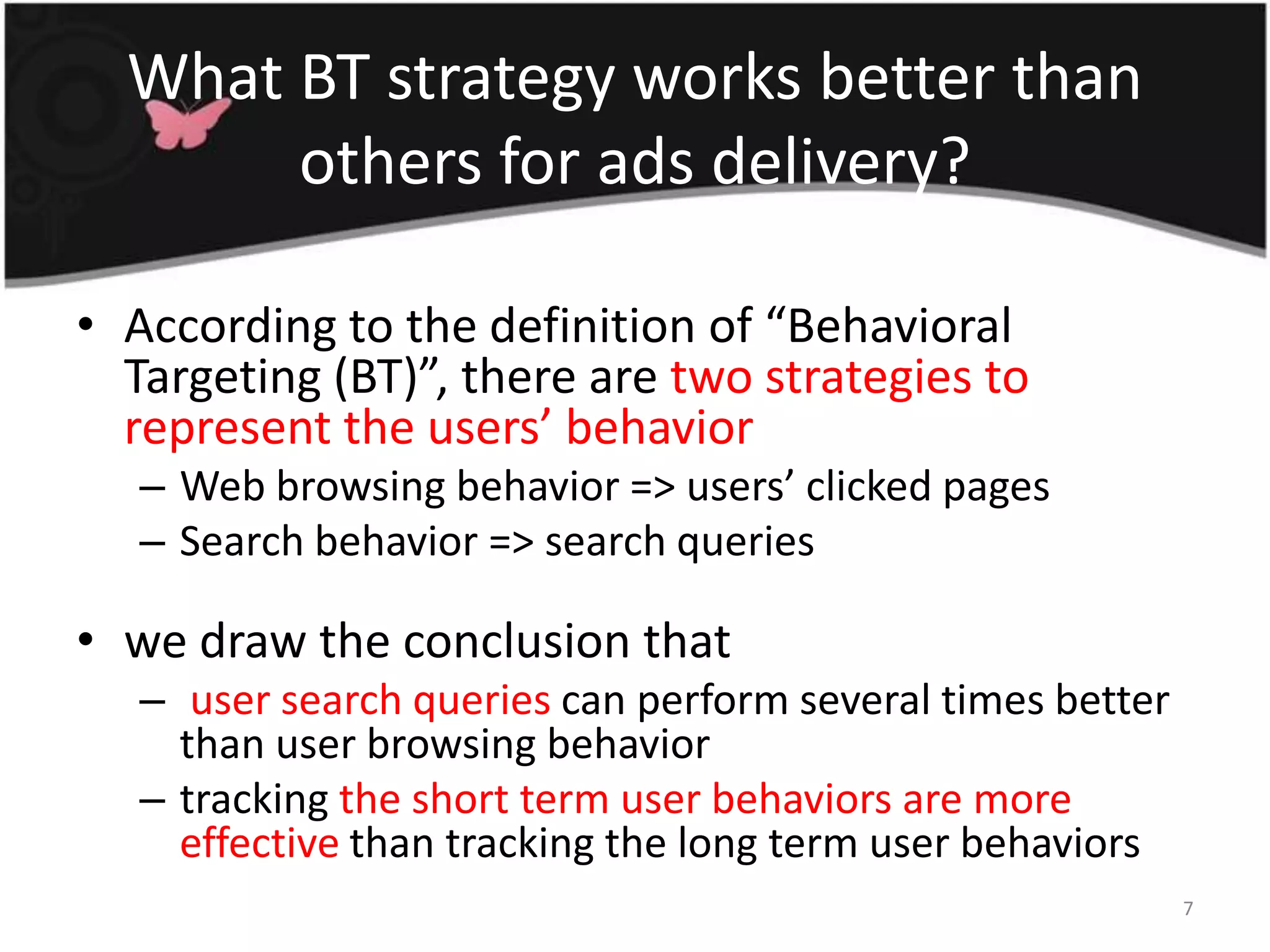 What BT strategy works better than others for ads delivery?According to the definition of “Behavioral Targeting (BT)”, there are two strategies to represent the users’ behaviorWeb browsing behavior => users’ clicked pagesSearch behavior => search querieswe draw the conclusion that user search queries can perform several times better than user browsing behaviortracking the short term user behaviors are more effective than tracking the long term user behaviors7