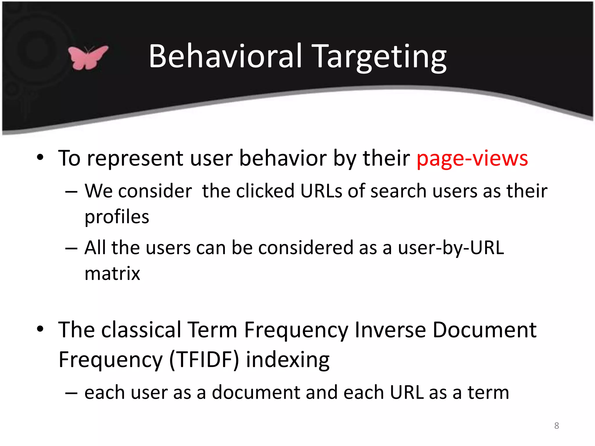 Behavioral TargetingTo represent user behavior by their page-viewsWe consider  the clicked URLs of search users as their profiles All the users can be considered as a user-by-URL matrixThe classical Term Frequency Inverse Document Frequency (TFIDF) indexingeach user as a document and each URL as a term8