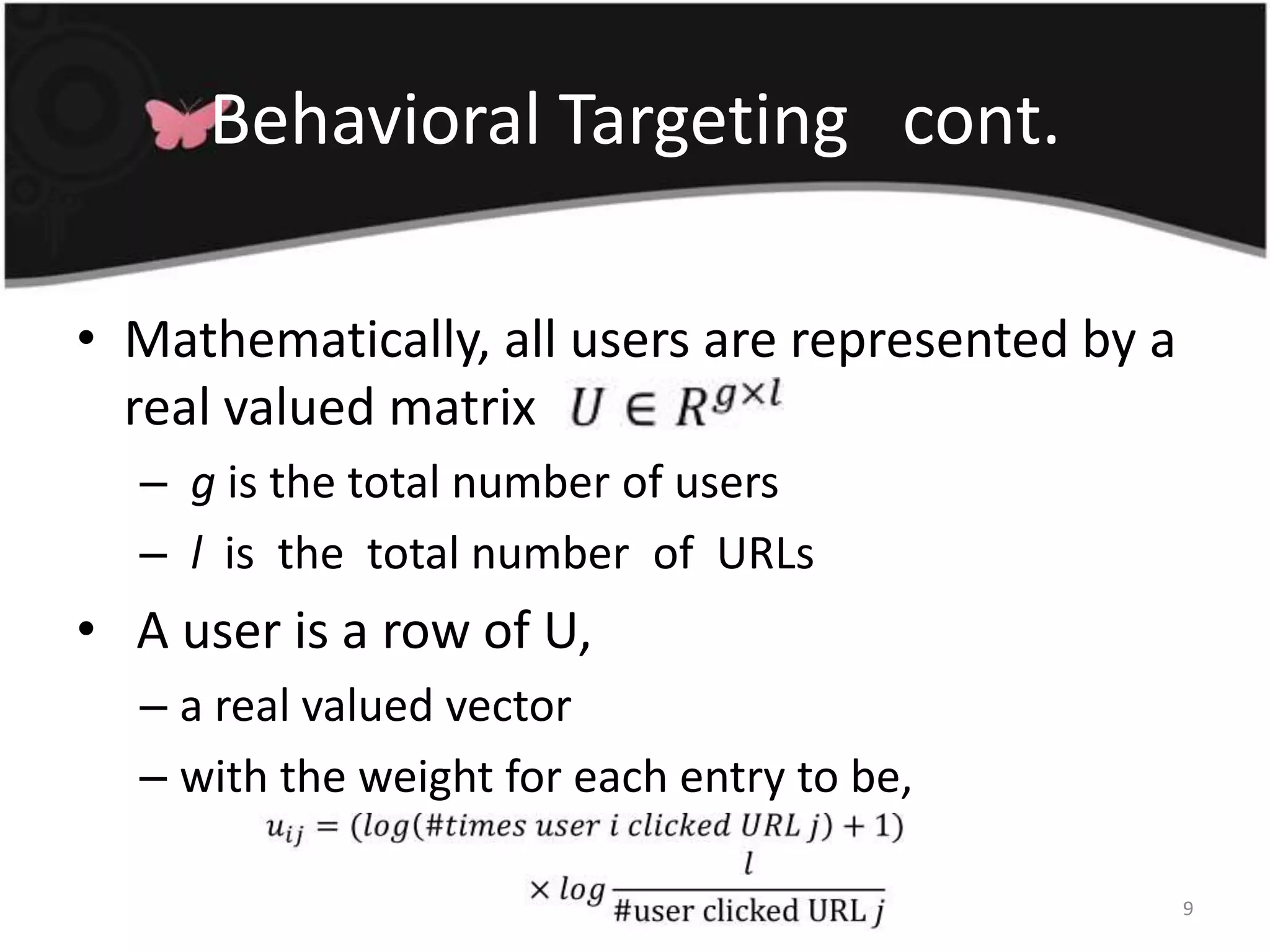 Behavioral Targeting   cont.Mathematically, all users are represented by a real valued matrixg is the total number of users l  is  the  total number  of  URLs  A user is a row of U, a real valued vector with the weight for each entry to be, 9