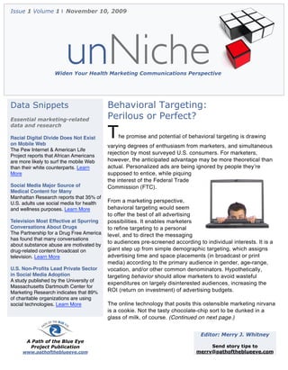 Issue 1 Volume 1 | November 10, 2009




                        unNiche
                   Widen Your Health Marketing Communications Perspective




Data Snippets                             Behavioral Targeting:
Essential marketing-related               Perilous or Perfect?
data and research

Racial Digital Divide Does Not Exist
on Mobile Web
                                          T   he promise and potential of behavioral targeting is drawing
                                          varying degrees of enthusiasm from marketers, and simultaneous
The Pew Internet & American Life
                                          rejection by most surveyed U.S. consumers. For marketers,
Project reports that African Americans
are more likely to surf the mobile Web    however, the anticipated advantage may be more theoretical than
than their white counterparts. Learn      actual. Personalized ads are being ignored by people theyʼre
More                                      supposed to entice, while piquing
                                          the interest of the Federal Trade
Social Media Major Source of              Commission (FTC).
Medical Content for Many
Manhattan Research reports that 35% of
U.S. adults use social media for health   From a marketing perspective,
and wellness purposes. Learn More         behavioral targeting would seem
                                          to offer the best of all advertising
Television Most Effective at Spurring     possibilities. It enables marketers
Conversations About Drugs                 to refine targeting to a personal
The Partnership for a Drug Free America   level, and to direct the messaging
has found that many conversations
                                          to audiences pre-screened according to individual interests. It is a
about substance abuse are motivated by
drug-related content broadcast on         giant step up from simple demographic targeting, which assigns
television. Learn More                    advertising time and space placements (in broadcast or print
                                          media) according to the primary audience in gender, age-range,
U.S. Non-Proﬁts Lead Private Sector       vocation, and/or other common denominators. Hypothetically,
in Social Media Adoption                  targeting behavior should allow marketers to avoid wasteful
A study published by the University of
                                          expenditures on largely disinterested audiences, increasing the
Massachusetts Dartmouth Center for
Marketing Research indicates that 89%     ROI (return on investment) of advertising budgets.
of charitable organizations are using
social technologies. Learn More           The online technology that posits this ostensible marketing nirvana
                                          is a cookie. Not the tasty chocolate-chip sort to be dunked in a
                                          glass of milk, of course. (Continued on next page.)


                                                                                Editor: Merry J. Whitney
       A Path of the Blue Eye
        Project Publication                                                        Send story tips to
     www.pathoftheblueeye.com                                                 merry@pathoftheblueeye.com
 