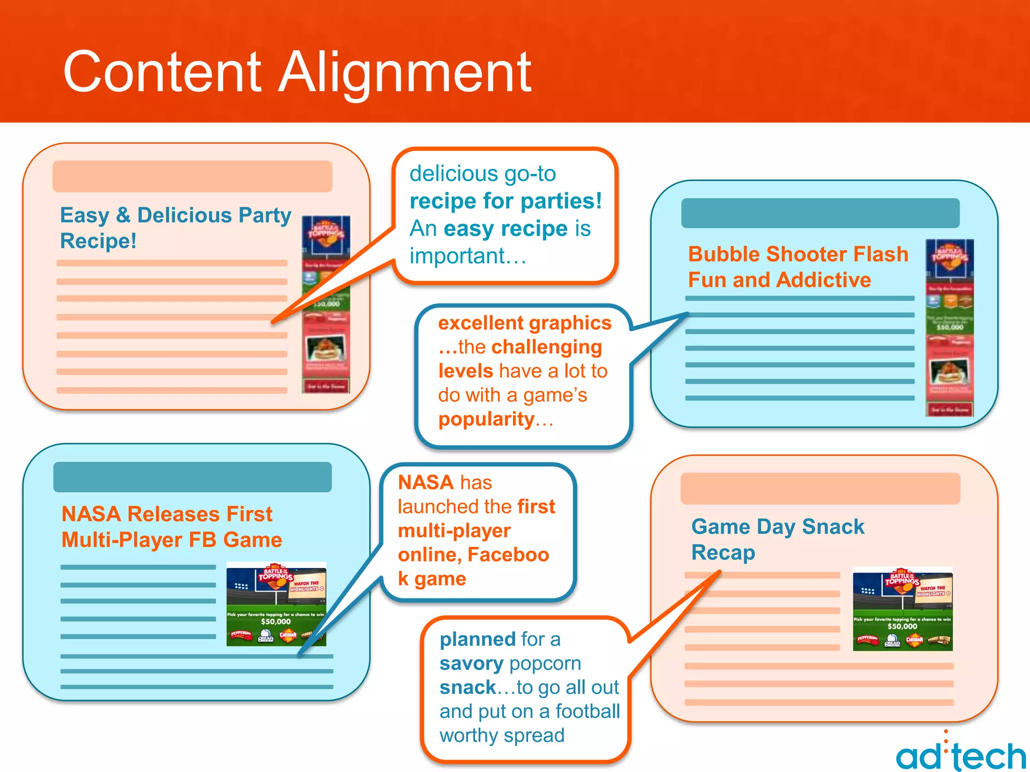 Content Alignment
                          delicious go-to
                          recipe for parties!
Easy & Delicious Party
                          An easy recipe is
Recipe!
                          important…                 Bubble Shooter Flash
                                                     Fun and Addictive
                             excellent graphics
                             …the challenging
                             levels have a lot to
                             do with a game’s
                             popularity…


                         NASA has
NASA Releases First      launched the first
                         multi-player                Game Day Snack
Multi-Player FB Game
                         online, Faceboo             Recap
                         k game


                             planned for a
                             savory popcorn
                             snack…to go all out
                             and put on a football
                             worthy spread
 