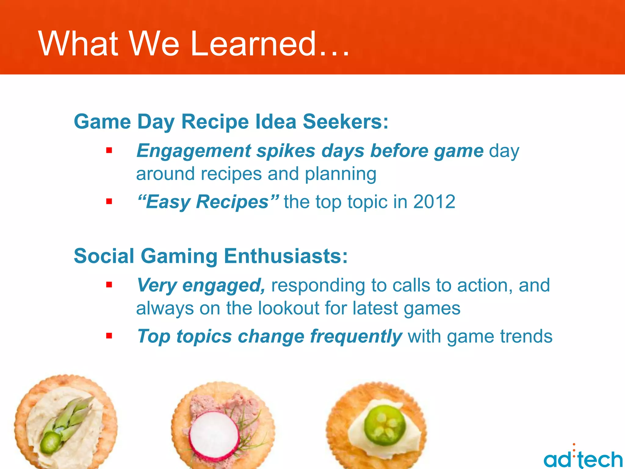 What We Learned…

 Game Day Recipe Idea Seekers:
      Engagement spikes days before game day
       around recipes and planning
      “Easy Recipes” the top topic in 2012

 Social Gaming Enthusiasts:
      Very engaged, responding to calls to action, and
       always on the lookout for latest games
      Top topics change frequently with game trends
 