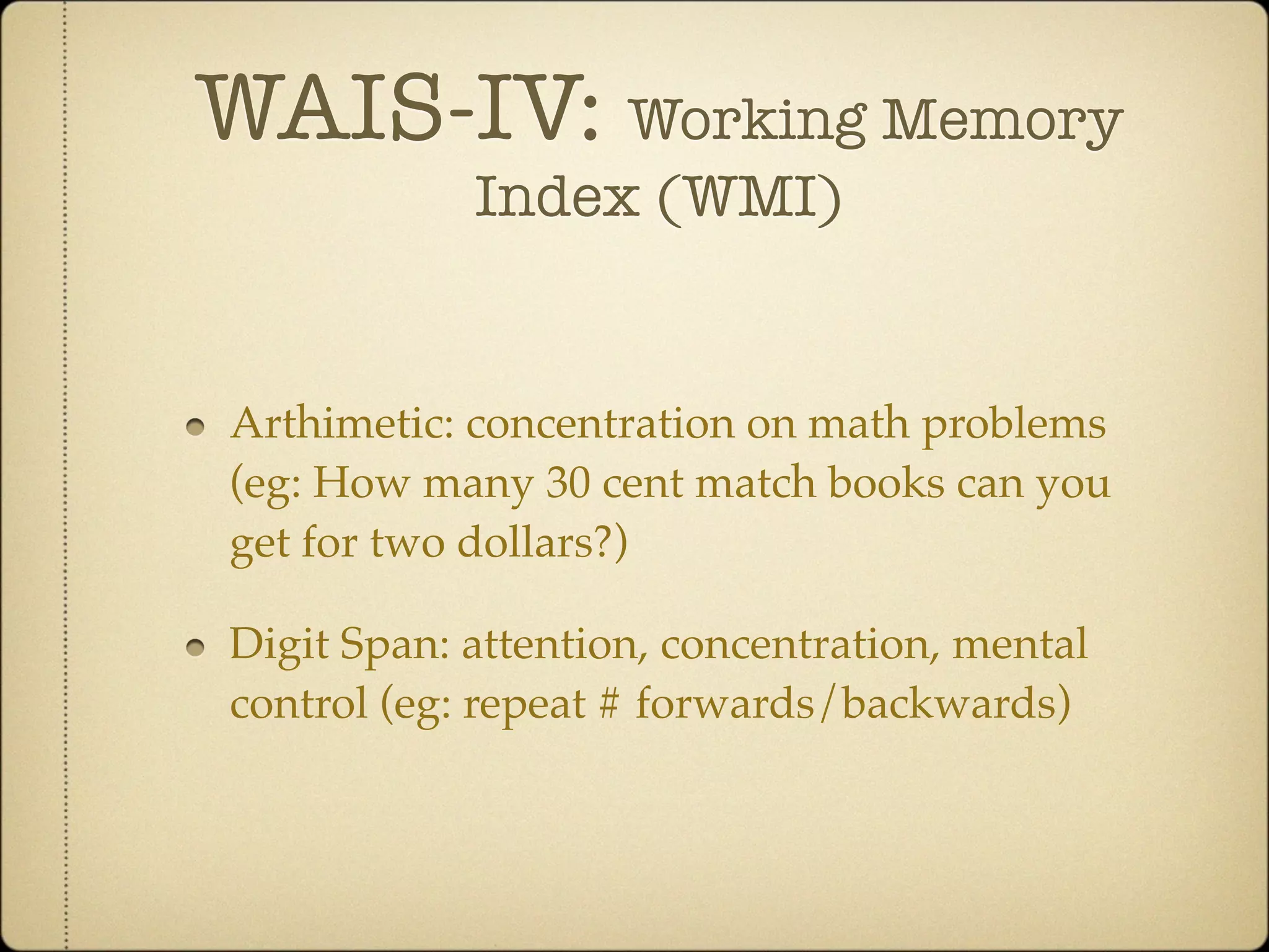WAIS-IV: Working Memory
            Index (WMI)


Arthimetic: concentration on math problems
(eg: How many 30 cent match books can you
get for two dollars?)

Digit Span: attention, concentration, mental
control (eg: repeat # forwards/backwards)
 