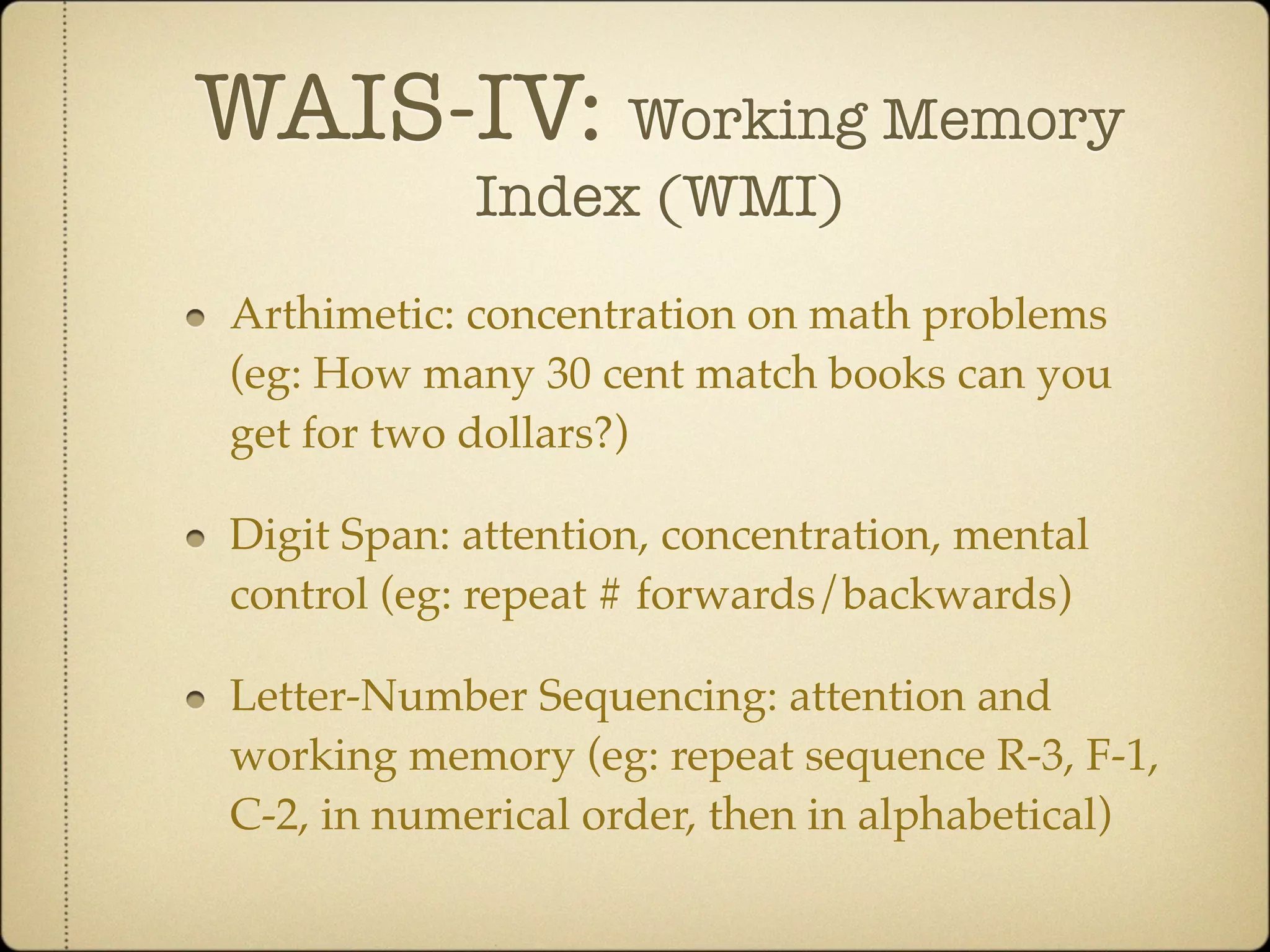 WAIS-IV: Working Memory
            Index (WMI)
Arthimetic: concentration on math problems
(eg: How many 30 cent match books can you
get for two dollars?)

Digit Span: attention, concentration, mental
control (eg: repeat # forwards/backwards)

Letter-Number Sequencing: attention and
working memory (eg: repeat sequence R-3, F-1,
C-2, in numerical order, then in alphabetical)
 