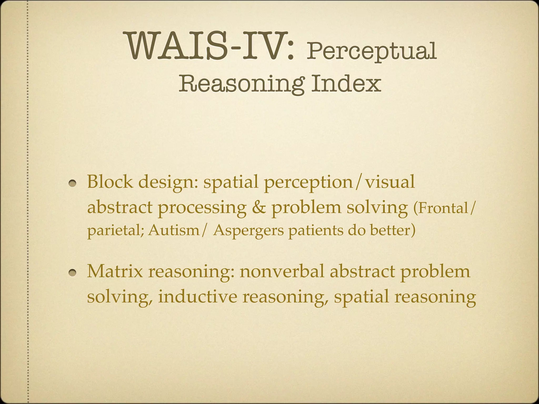 WAIS-IV: Perceptual
             Reasoning Index


Block design: spatial perception/visual
abstract processing & problem solving (Frontal/
parietal; Autism/ Aspergers patients do better)

Matrix reasoning: nonverbal abstract problem
solving, inductive reasoning, spatial reasoning
 