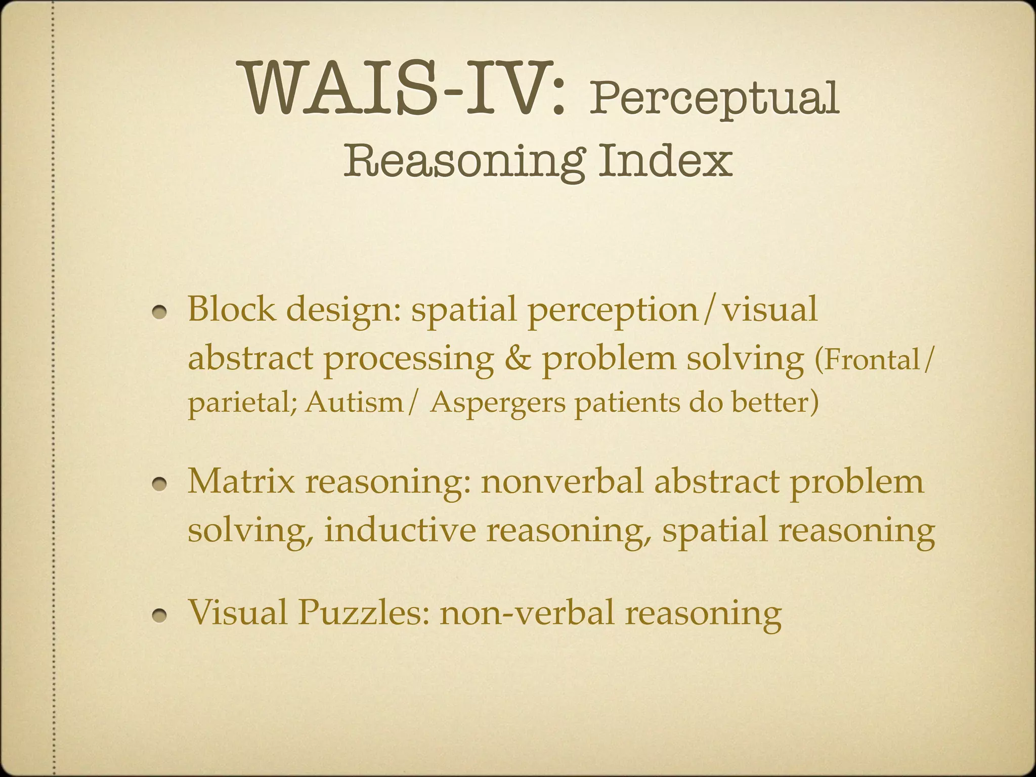 WAIS-IV: Perceptual
           Reasoning Index

Block design: spatial perception/visual
abstract processing & problem solving (Frontal/
parietal; Autism/ Aspergers patients do better)

Matrix reasoning: nonverbal abstract problem
solving, inductive reasoning, spatial reasoning

Visual Puzzles: non-verbal reasoning
 