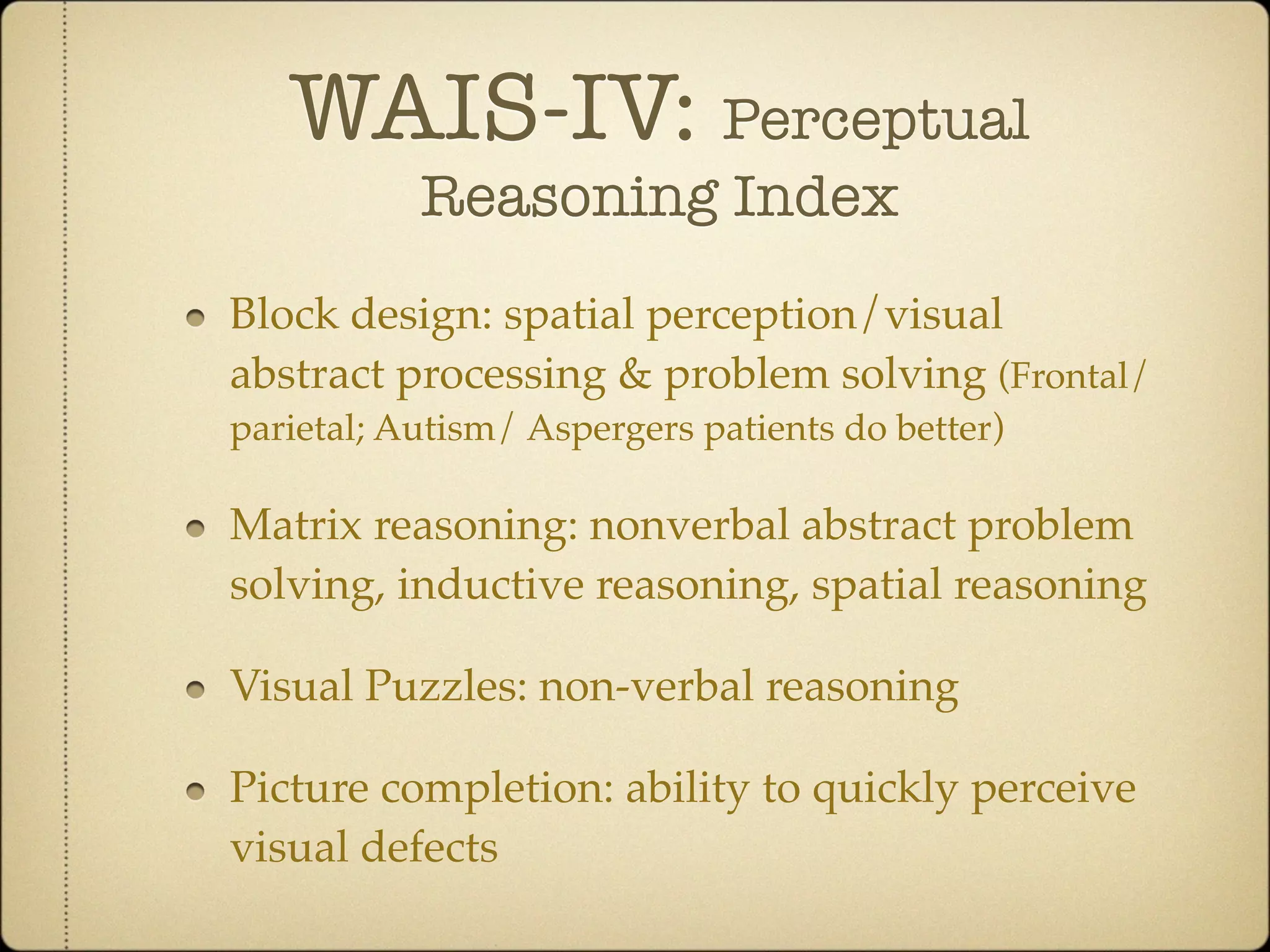 WAIS-IV: Perceptual
           Reasoning Index
Block design: spatial perception/visual
abstract processing & problem solving (Frontal/
parietal; Autism/ Aspergers patients do better)

Matrix reasoning: nonverbal abstract problem
solving, inductive reasoning, spatial reasoning

Visual Puzzles: non-verbal reasoning

Picture completion: ability to quickly perceive
visual defects
 
