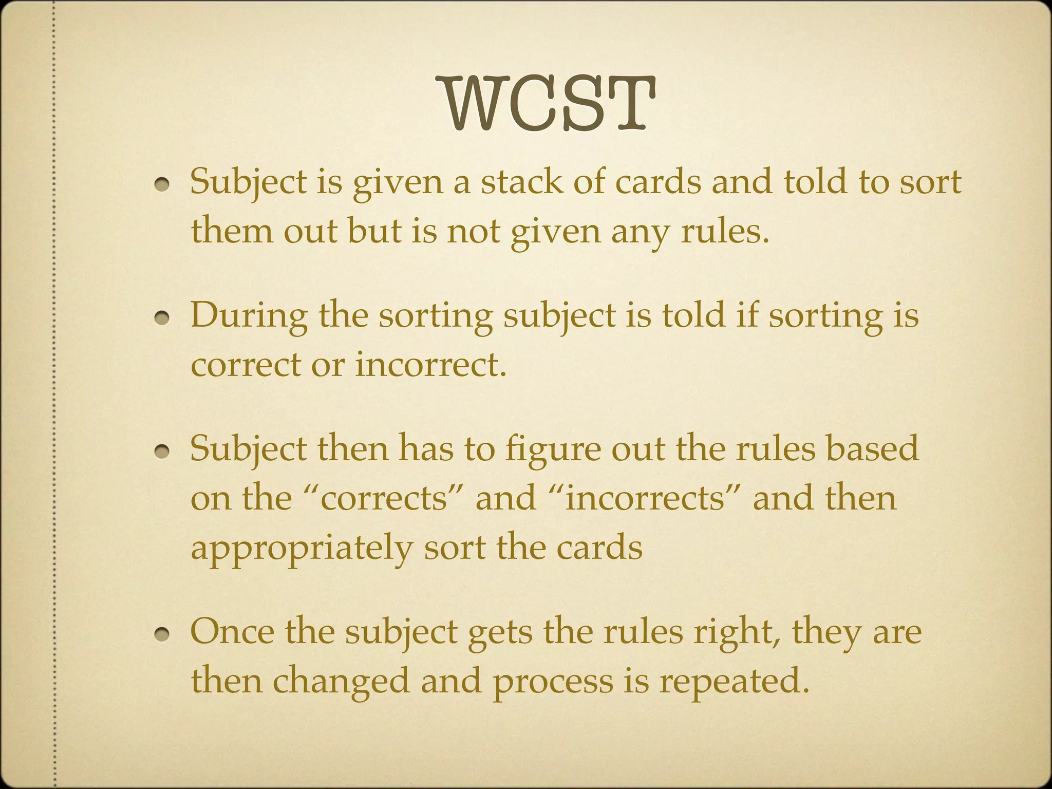 WCST
Subject is given a stack of cards and told to sort
them out but is not given any rules.

During the sorting subject is told if sorting is
correct or incorrect.

Subject then has to ﬁgure out the rules based
on the “corrects” and “incorrects” and then
appropriately sort the cards

Once the subject gets the rules right, they are
then changed and process is repeated.
 