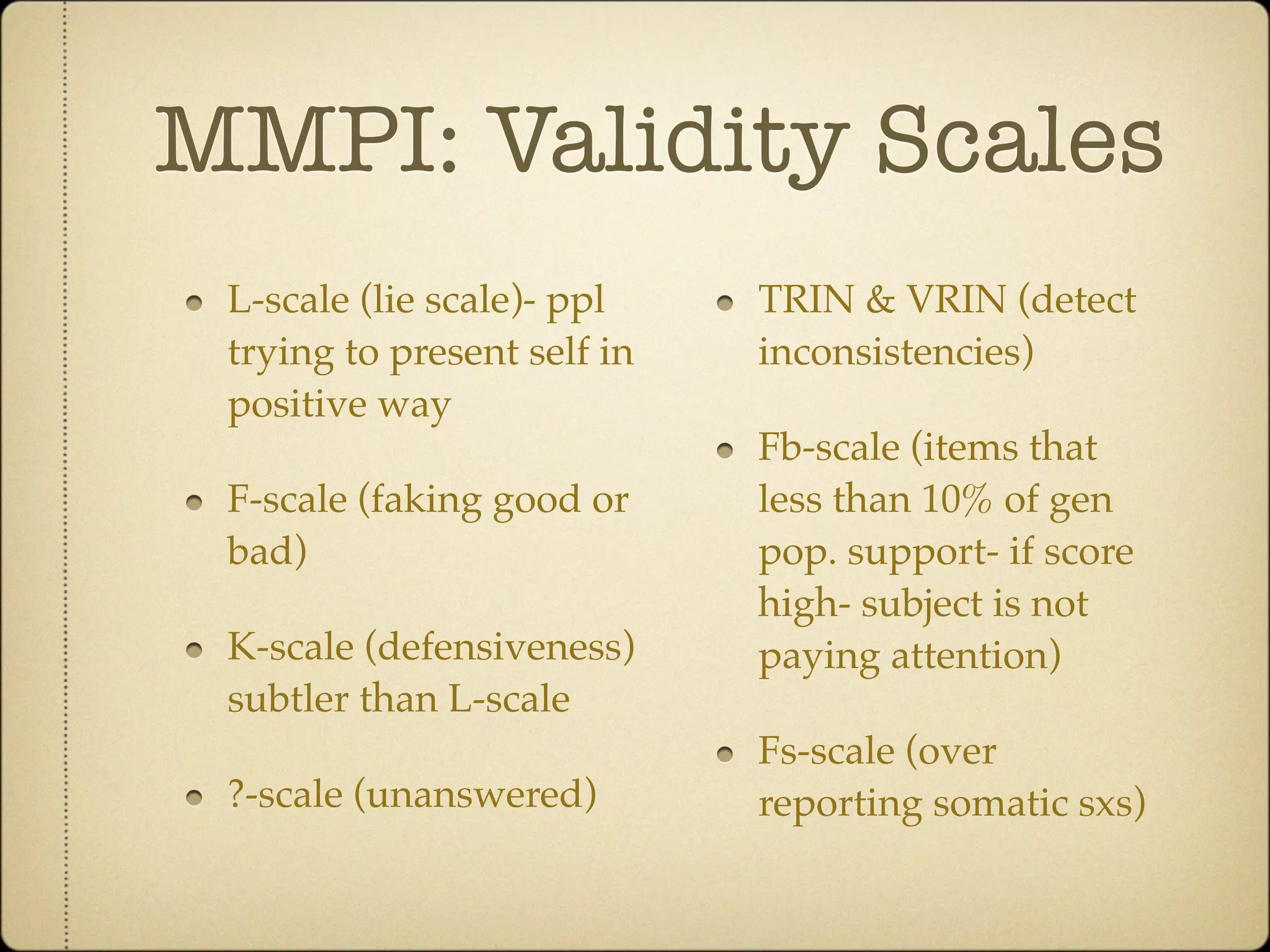 MMPI: Validity Scales
 L-scale (lie scale)- ppl    TRIN & VRIN (detect
 trying to present self in   inconsistencies)
 positive way
                             Fb-scale (items that
 F-scale (faking good or     less than 10% of gen
 bad)                        pop. support- if score
                             high- subject is not
 K-scale (defensiveness)     paying attention)
 subtler than L-scale
                             Fs-scale (over
 ?-scale (unanswered)        reporting somatic sxs)
 