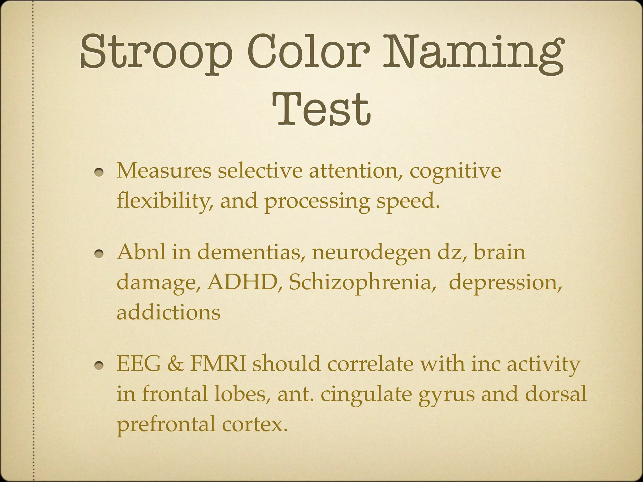 Stroop Color Naming
        Test
 Measures selective attention, cognitive
 ﬂexibility, and processing speed.

 Abnl in dementias, neurodegen dz, brain
 damage, ADHD, Schizophrenia, depression,
 addictions

 EEG & FMRI should correlate with inc activity
 in frontal lobes, ant. cingulate gyrus and dorsal
 prefrontal cortex.
 