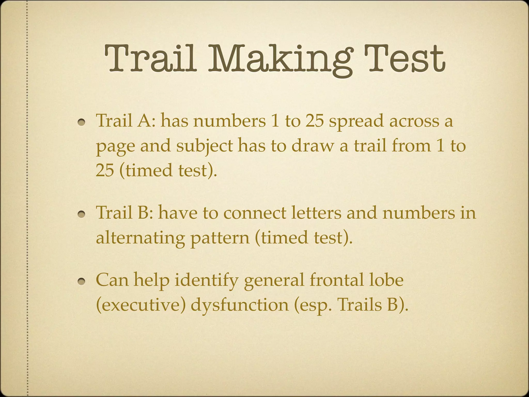 Trail Making Test
Trail A: has numbers 1 to 25 spread across a
page and subject has to draw a trail from 1 to
25 (timed test).

Trail B: have to connect letters and numbers in
alternating pattern (timed test).

Can help identify general frontal lobe
(executive) dysfunction (esp. Trails B).
 