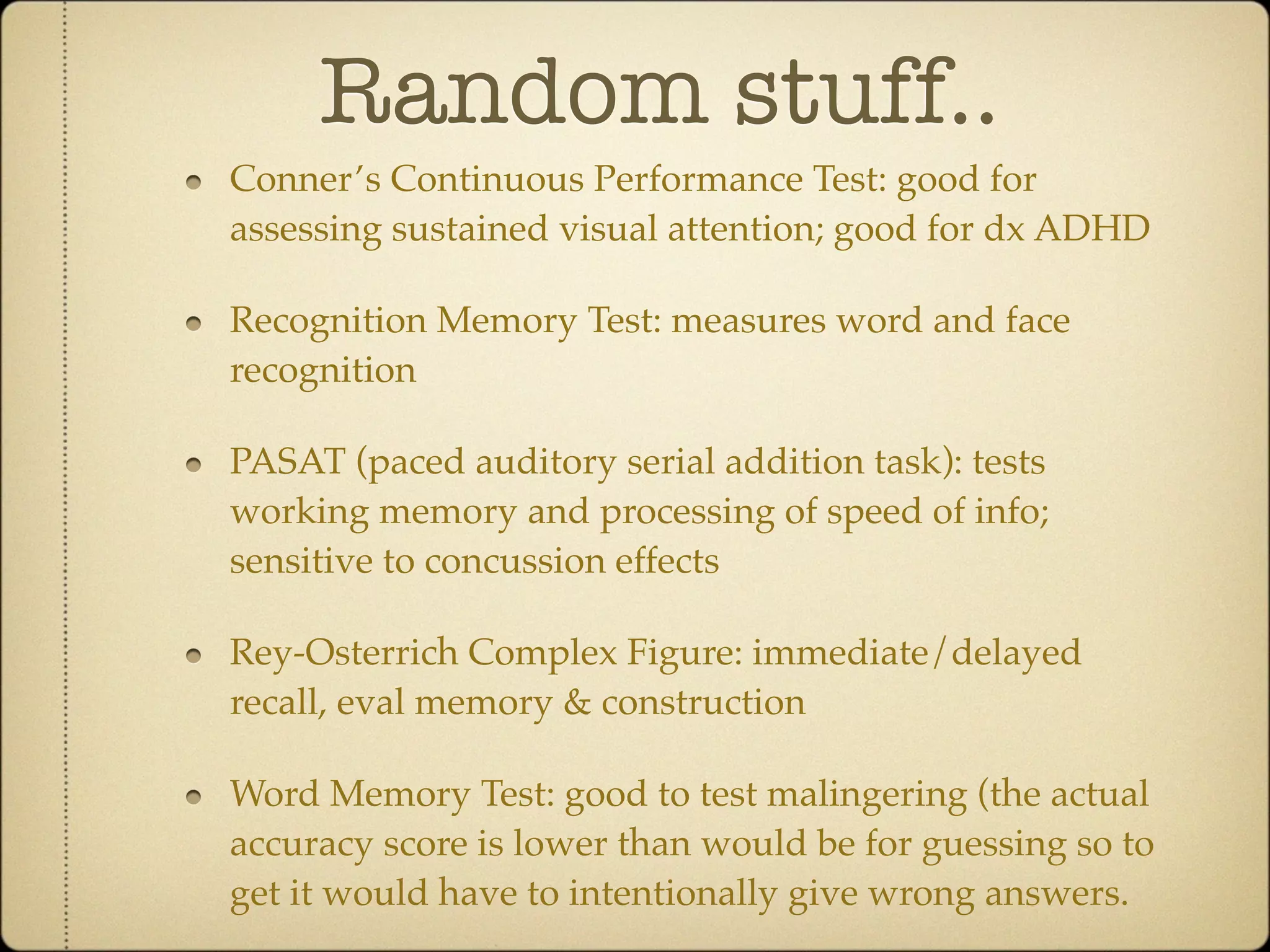 Random stuff..
Conner’s Continuous Performance Test: good for
assessing sustained visual attention; good for dx ADHD

Recognition Memory Test: measures word and face
recognition

PASAT (paced auditory serial addition task): tests
working memory and processing of speed of info;
sensitive to concussion effects

Rey-Osterrich Complex Figure: immediate/delayed
recall, eval memory & construction

Word Memory Test: good to test malingering (the actual
accuracy score is lower than would be for guessing so to
get it would have to intentionally give wrong answers.
 