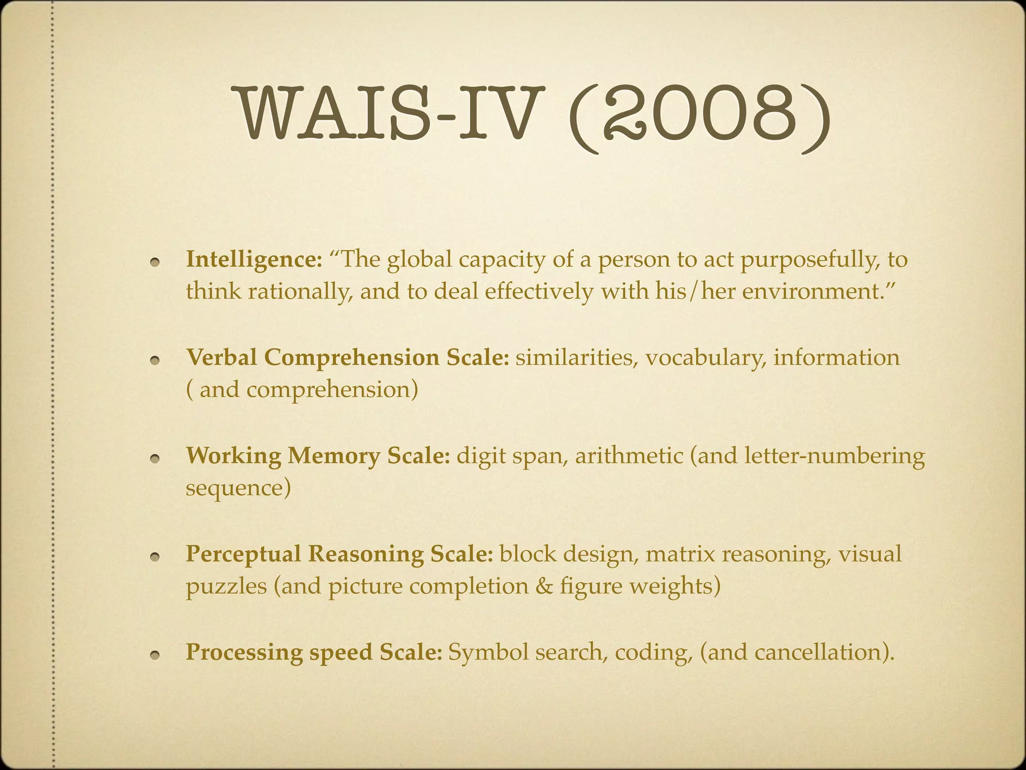 WAIS-IV (2008)
Intelligence: “The global capacity of a person to act purposefully, to
think rationally, and to deal effectively with his/her environment.”

Verbal Comprehension Scale: similarities, vocabulary, information
( and comprehension)

Working Memory Scale: digit span, arithmetic (and letter-numbering
sequence)

Perceptual Reasoning Scale: block design, matrix reasoning, visual
puzzles (and picture completion & ﬁgure weights)

Processing speed Scale: Symbol search, coding, (and cancellation).
 