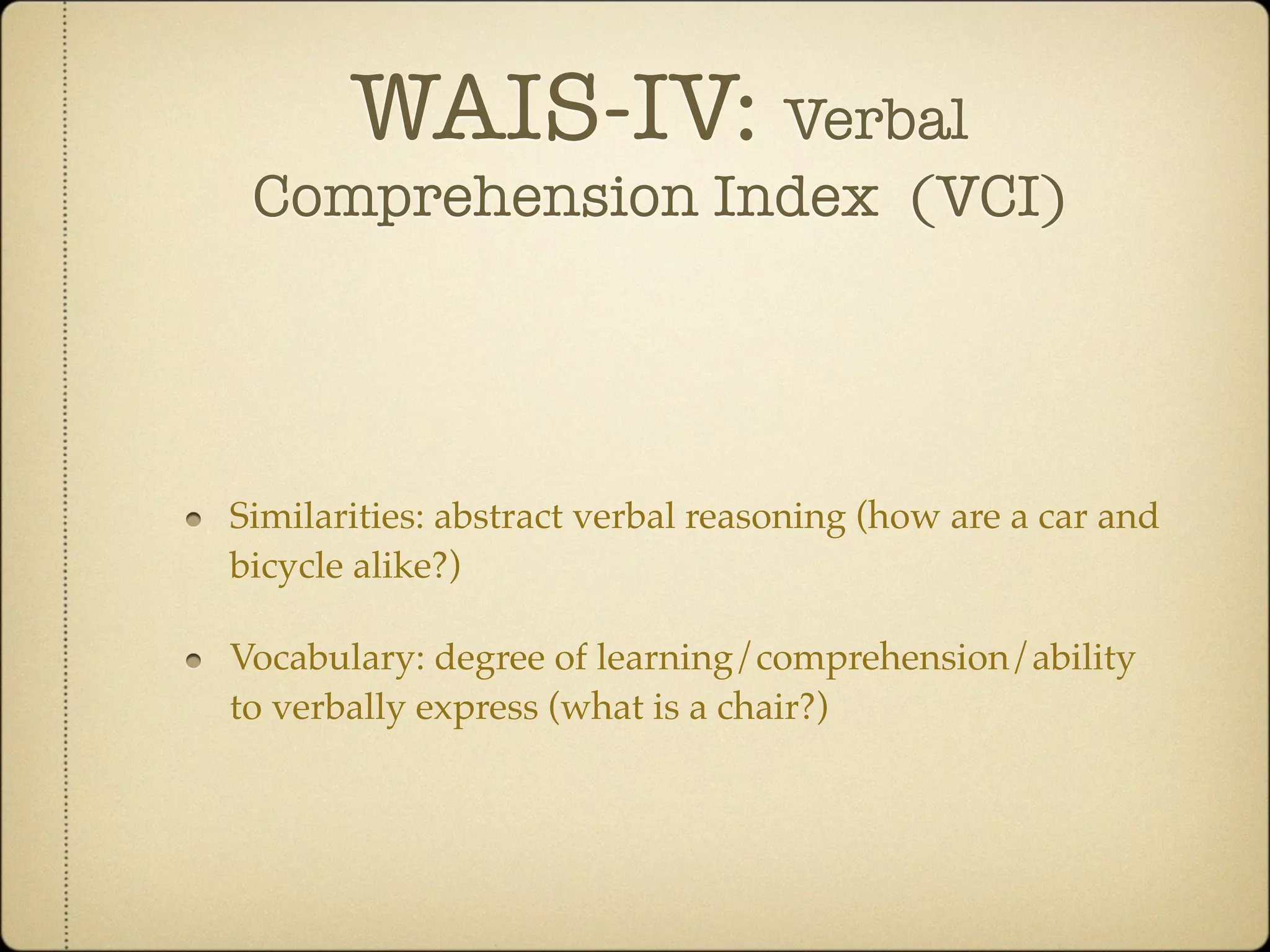 WAIS-IV: Verbal
 Comprehension Index (VCI)




Similarities: abstract verbal reasoning (how are a car and
bicycle alike?)

Vocabulary: degree of learning/comprehension/ability
to verbally express (what is a chair?)
 
