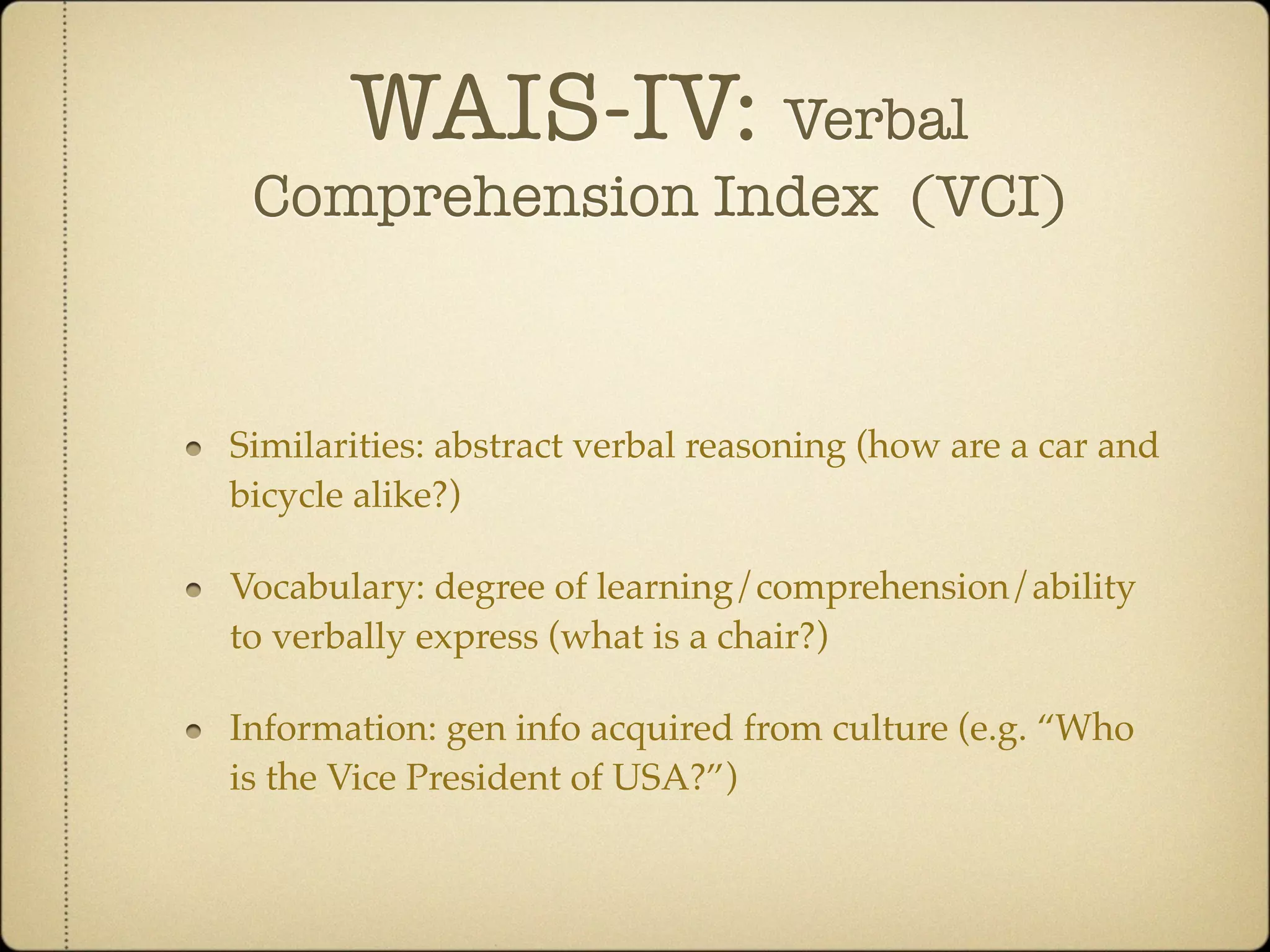 WAIS-IV: Verbal
 Comprehension Index (VCI)



Similarities: abstract verbal reasoning (how are a car and
bicycle alike?)

Vocabulary: degree of learning/comprehension/ability
to verbally express (what is a chair?)

Information: gen info acquired from culture (e.g. “Who
is the Vice President of USA?”)
 