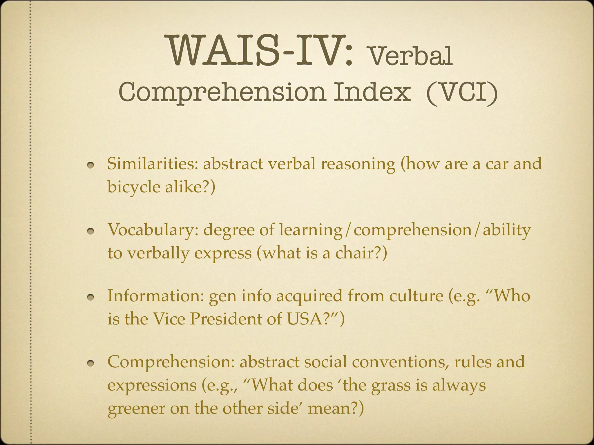 WAIS-IV: Verbal
 Comprehension Index (VCI)

Similarities: abstract verbal reasoning (how are a car and
bicycle alike?)

Vocabulary: degree of learning/comprehension/ability
to verbally express (what is a chair?)

Information: gen info acquired from culture (e.g. “Who
is the Vice President of USA?”)

Comprehension: abstract social conventions, rules and
expressions (e.g., “What does ‘the grass is always
greener on the other side’ mean?)
 