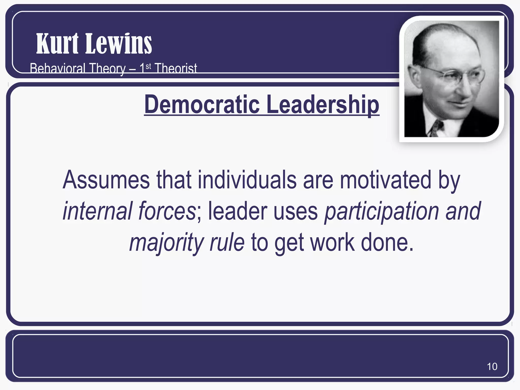 Kurt Lewins
Behavioral Theory – 1st Theorist

Democratic Leadership
Assumes that individuals are motivated by
internal forces; leader uses participation and
majority rule to get work done.

10

 