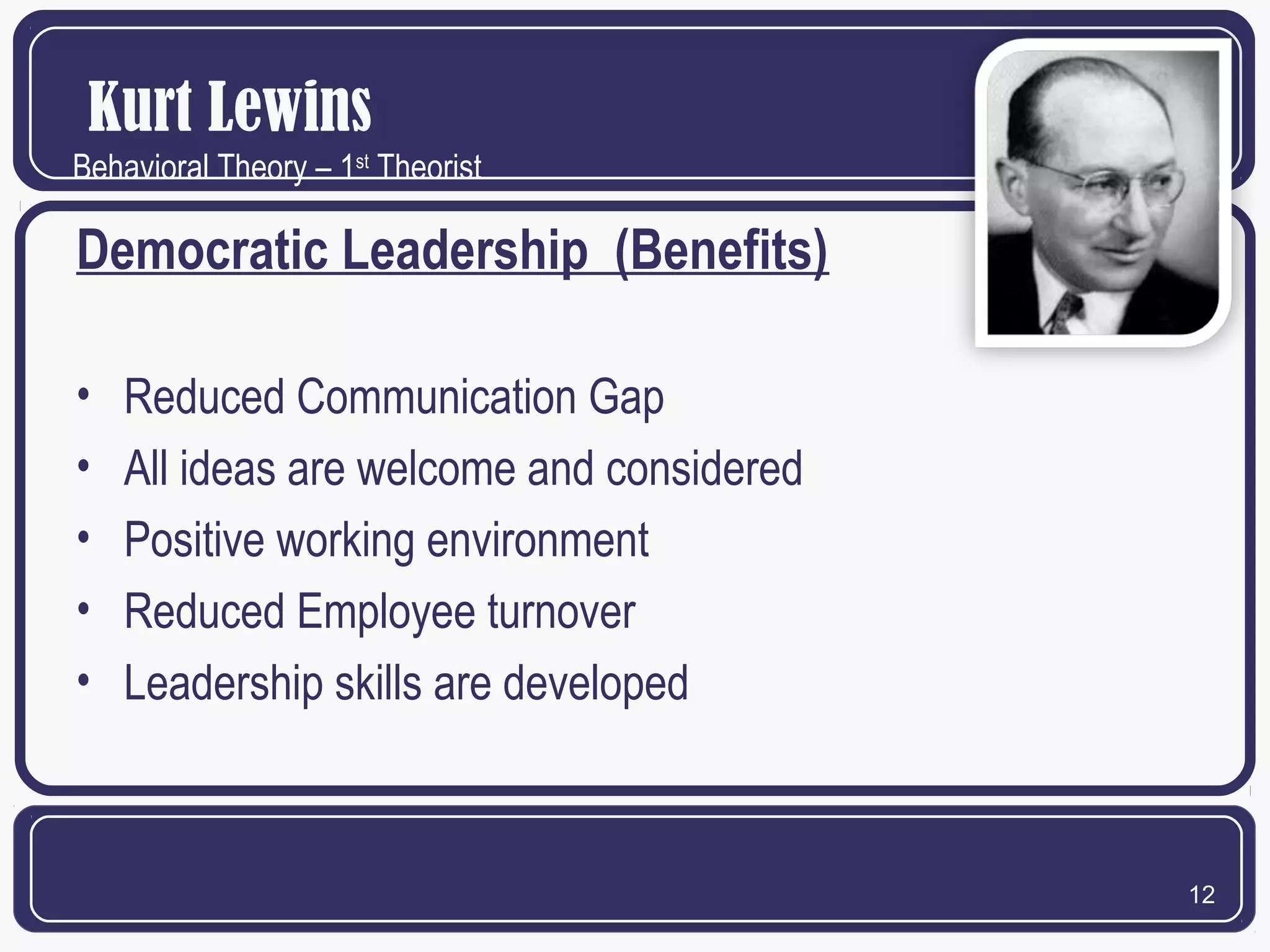 Kurt Lewins
Behavioral Theory – 1st Theorist

Democratic Leadership (Benefits)
•
•
•
•
•

Reduced Communication Gap
All ideas are welcome and considered
Positive working environment
Reduced Employee turnover
Leadership skills are developed

12

 