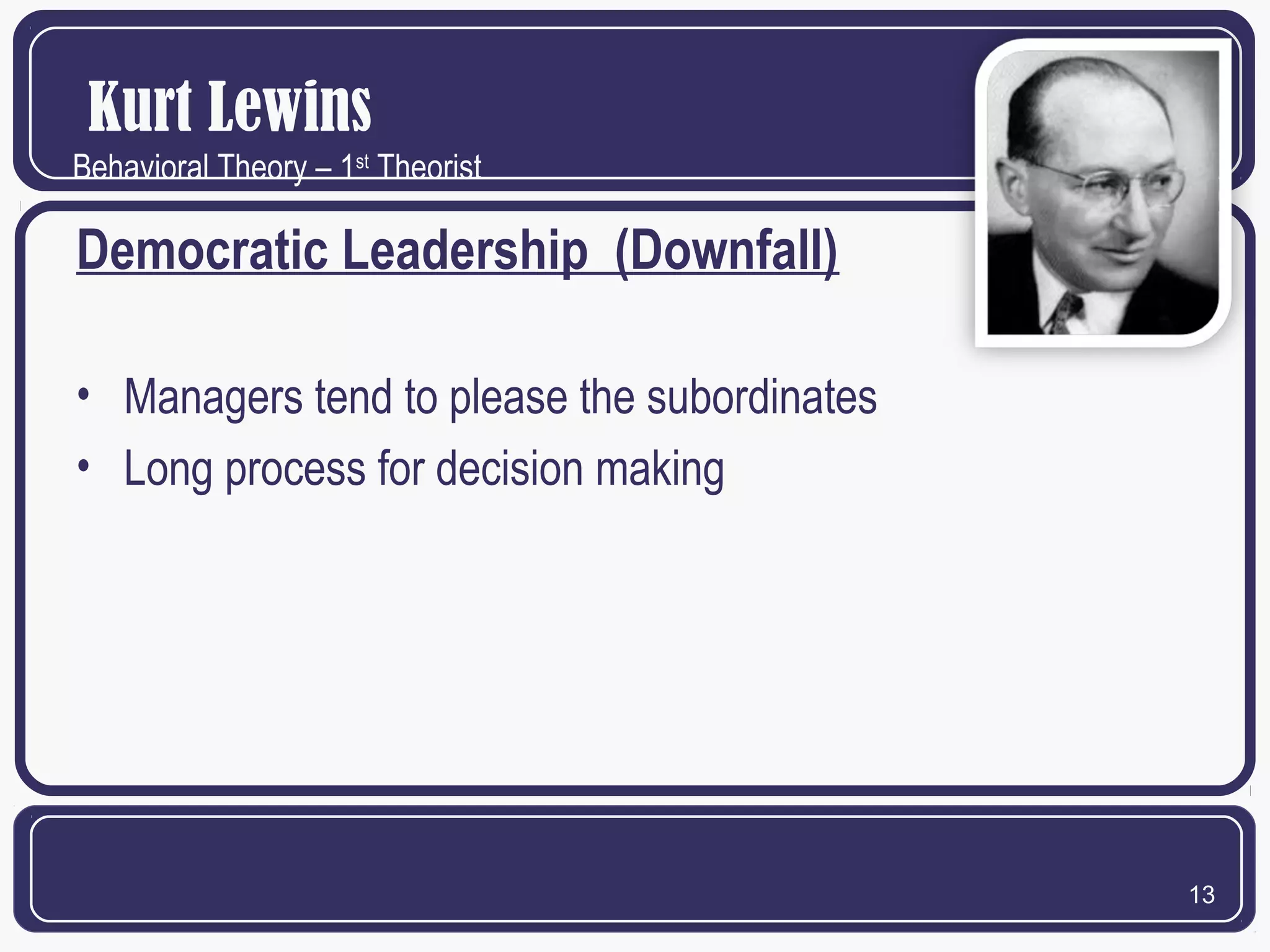 Kurt Lewins
Behavioral Theory – 1st Theorist

Democratic Leadership (Downfall)
• Managers tend to please the subordinates
• Long process for decision making

13

 