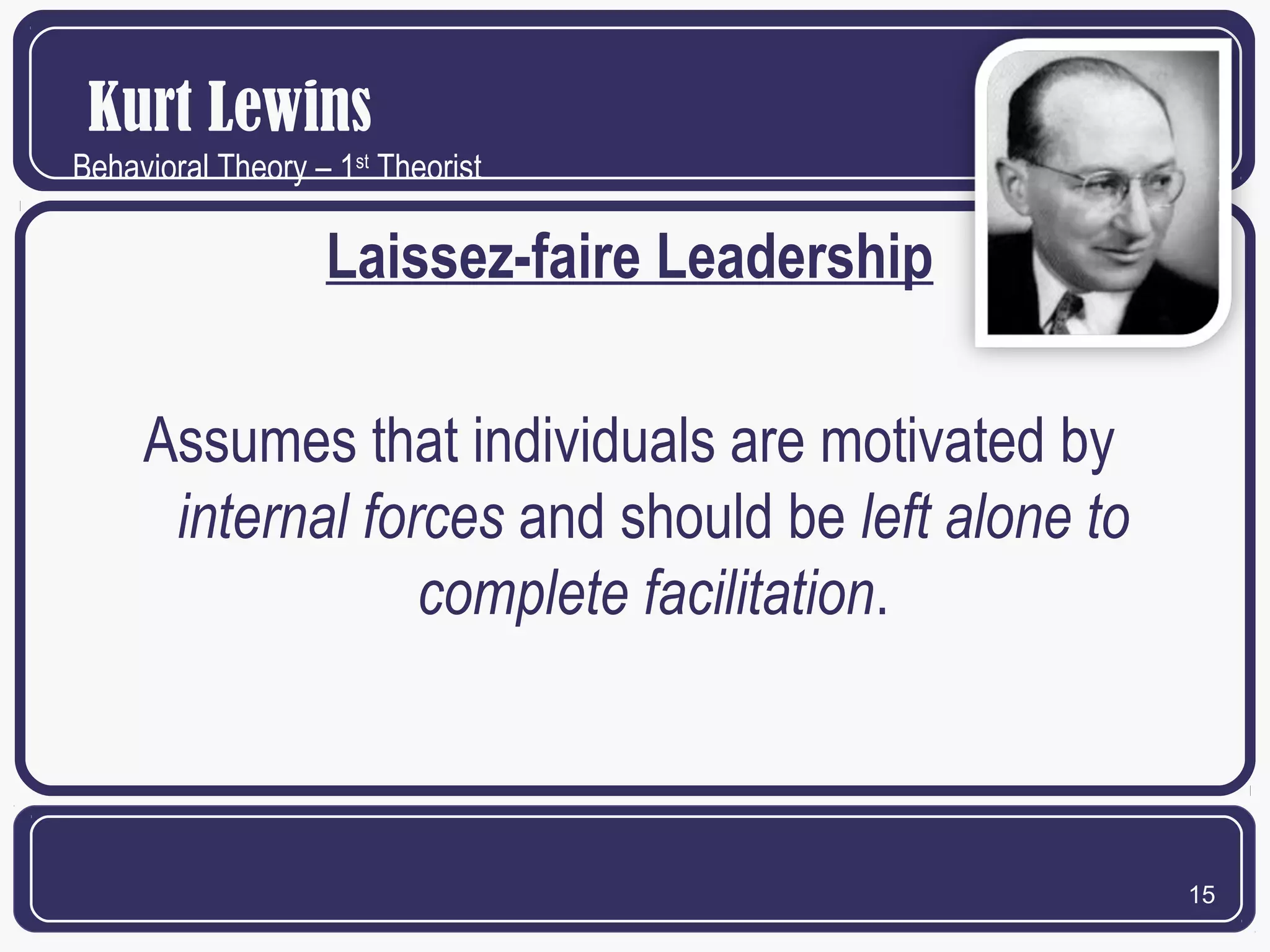 Kurt Lewins
Behavioral Theory – 1st Theorist

Laissez-faire Leadership
Assumes that individuals are motivated by
internal forces and should be left alone to
complete facilitation.

15

 