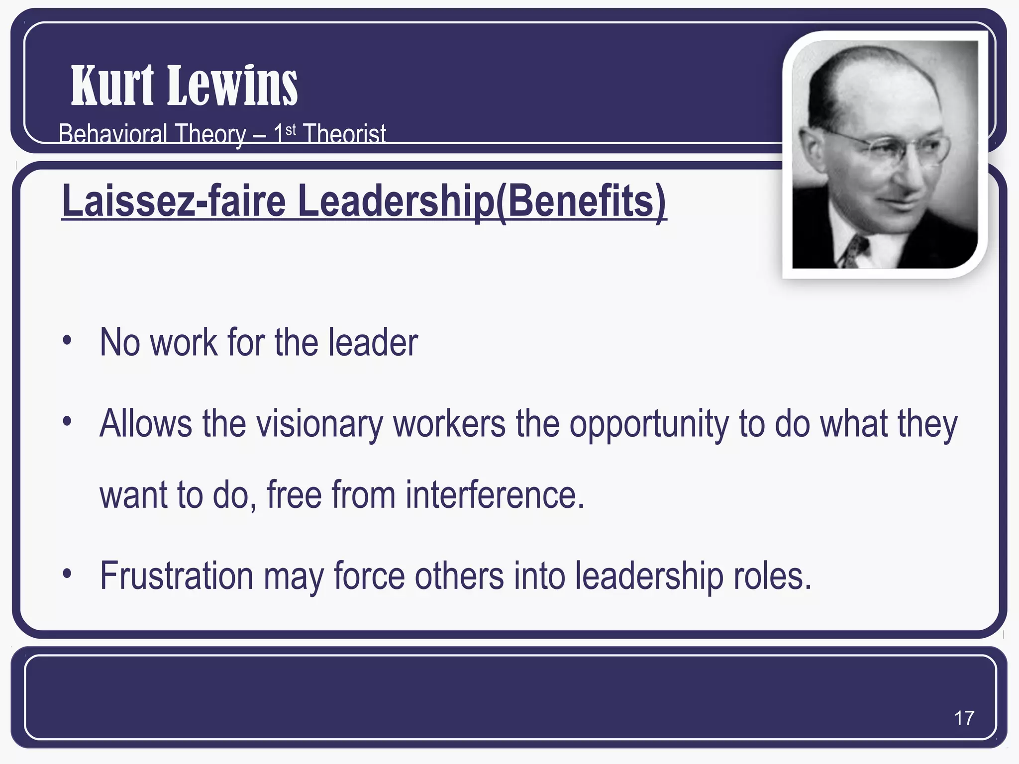 Kurt Lewins
Behavioral Theory – 1st Theorist

Laissez-faire Leadership(Benefits)
• No work for the leader
• Allows the visionary workers the opportunity to do what they
want to do, free from interference.
• Frustration may force others into leadership roles.

17

 