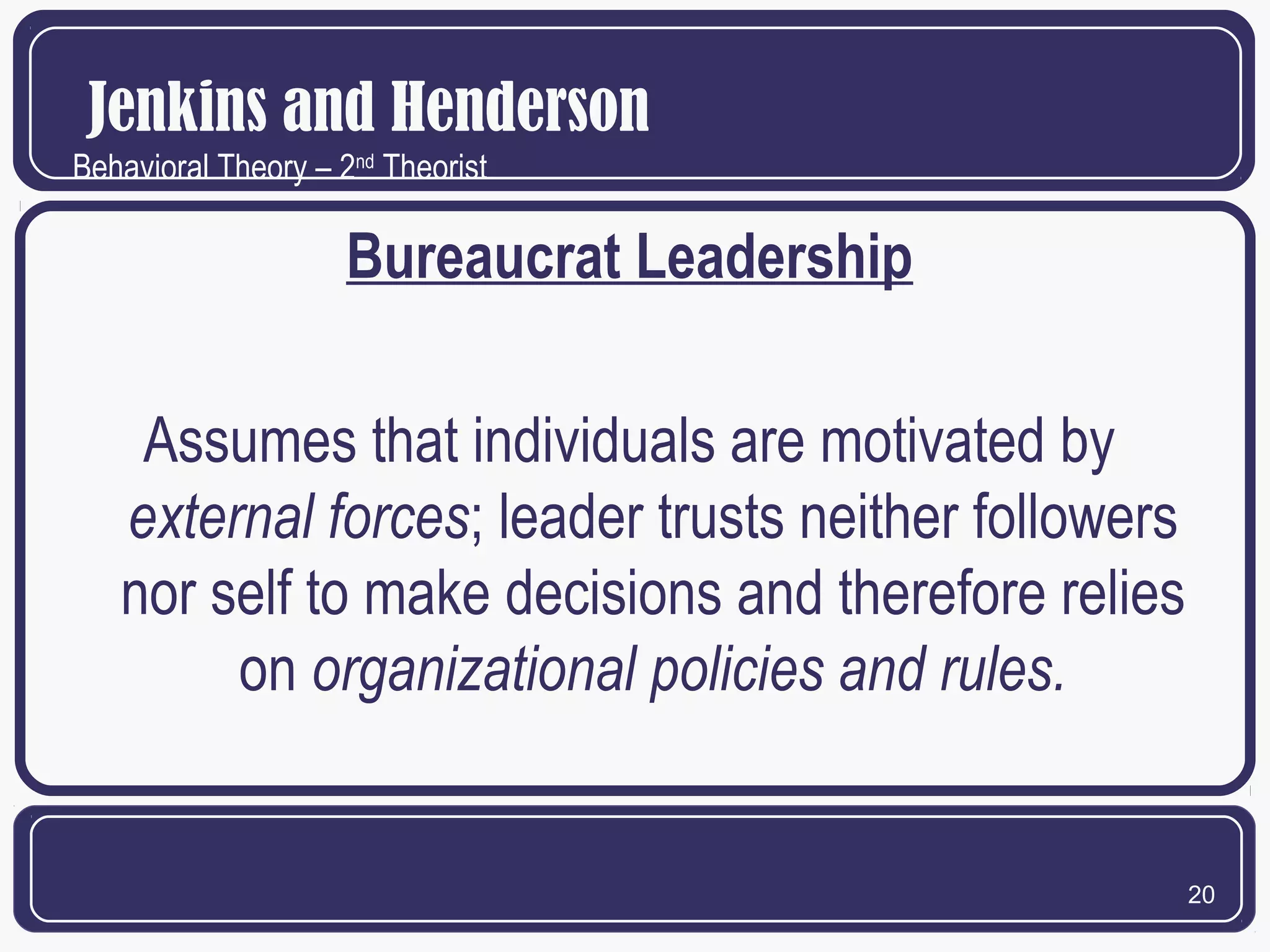 Jenkins and Henderson
Behavioral Theory – 2nd Theorist

Bureaucrat Leadership
Assumes that individuals are motivated by
external forces; leader trusts neither followers
nor self to make decisions and therefore relies
on organizational policies and rules.

20

 