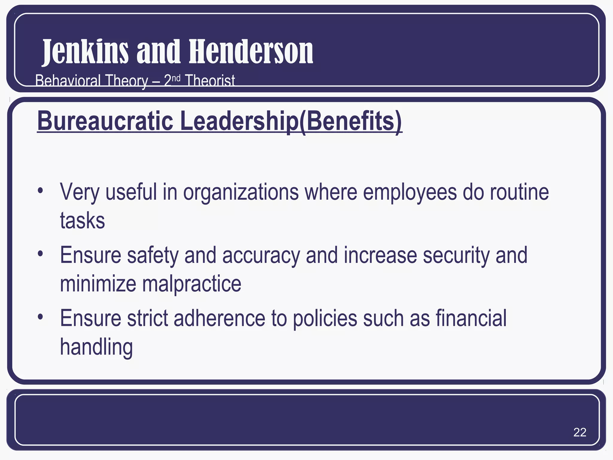 Jenkins and Henderson
Behavioral Theory – 2nd Theorist

Bureaucratic Leadership(Benefits)
• Very useful in organizations where employees do routine
tasks
• Ensure safety and accuracy and increase security and
minimize malpractice
• Ensure strict adherence to policies such as financial
handling

22

 