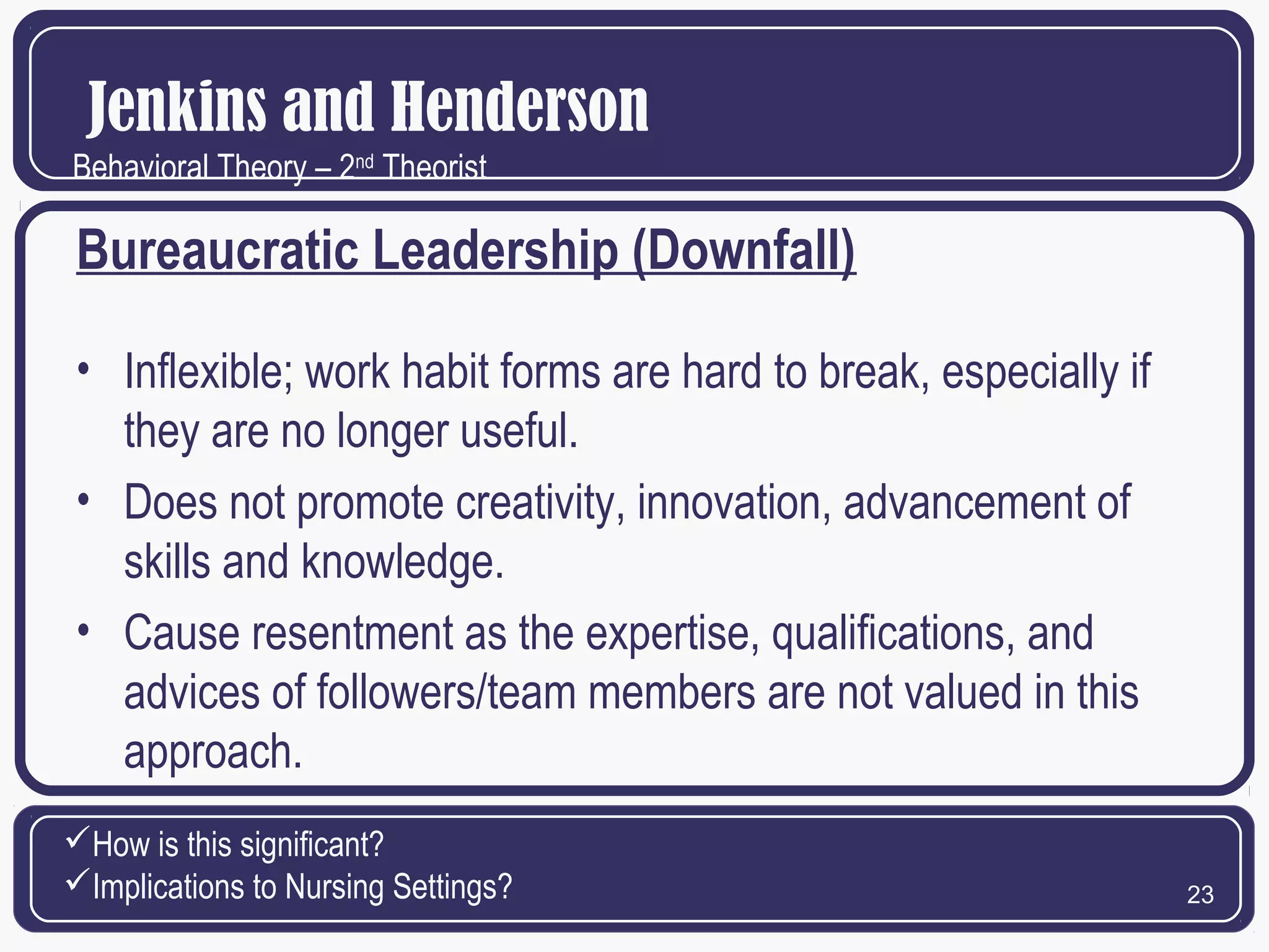 Jenkins and Henderson
Behavioral Theory – 2nd Theorist

Bureaucratic Leadership (Downfall)
• Inflexible; work habit forms are hard to break, especially if
they are no longer useful.
• Does not promote creativity, innovation, advancement of
skills and knowledge.
• Cause resentment as the expertise, qualifications, and
advices of followers/team members are not valued in this
approach.
How is this significant?
Implications to Nursing Settings?

23

 