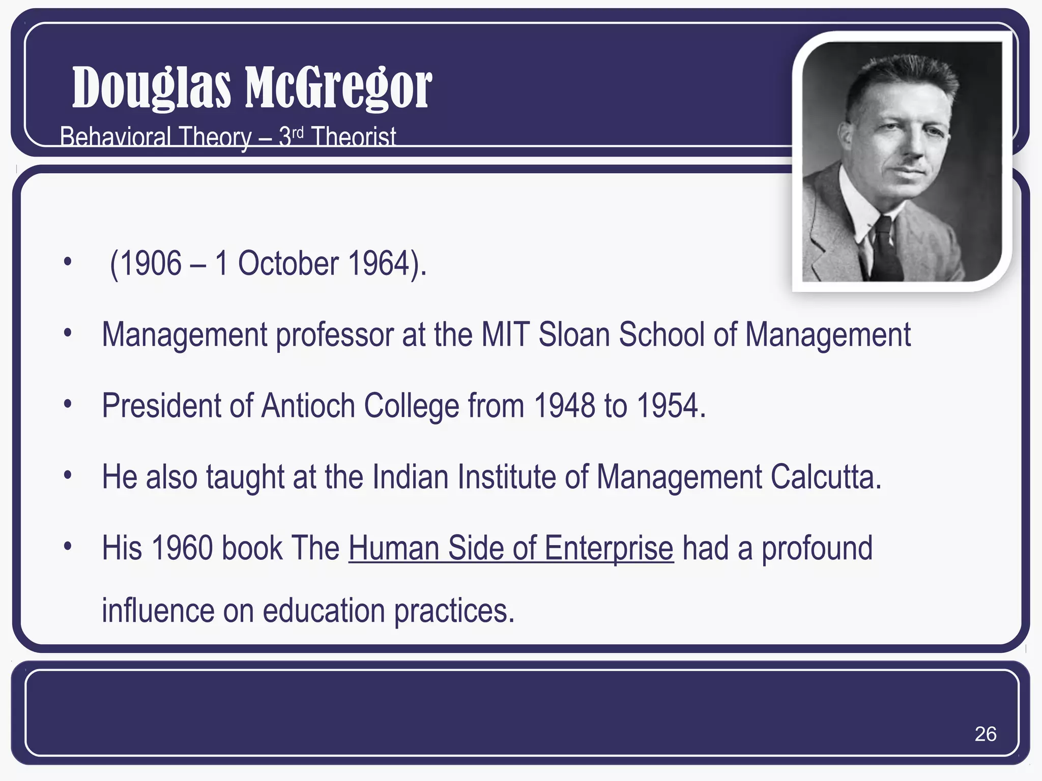Douglas McGregor
Behavioral Theory – 3rd Theorist

•

(1906 – 1 October 1964).

• Management professor at the MIT Sloan School of Management
• President of Antioch College from 1948 to 1954.
• He also taught at the Indian Institute of Management Calcutta.
• His 1960 book The Human Side of Enterprise had a profound
influence on education practices.

26

 