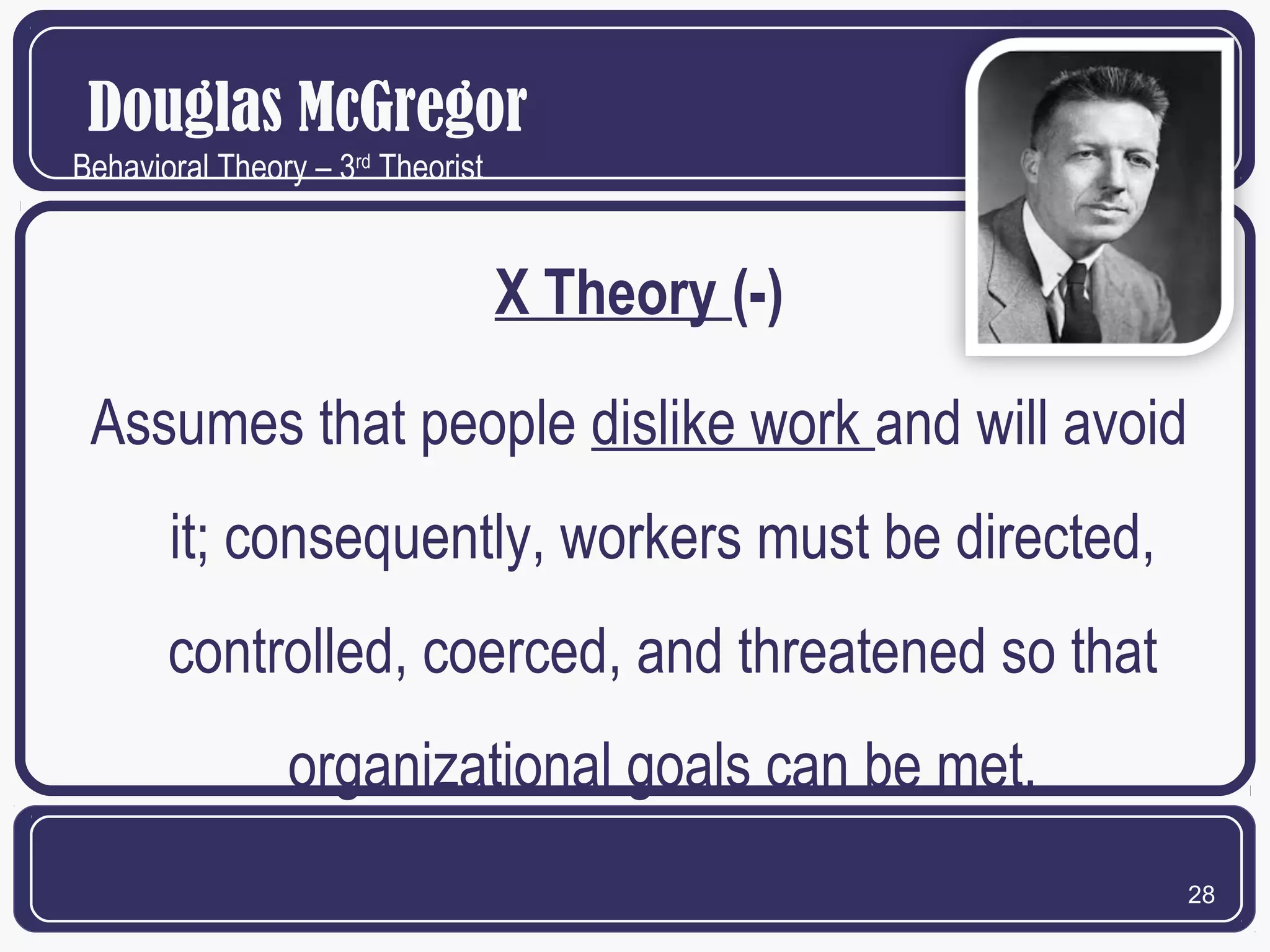 Douglas McGregor
Behavioral Theory – 3rd Theorist

X Theory (-)
Assumes that people dislike work and will avoid
it; consequently, workers must be directed,
controlled, coerced, and threatened so that
organizational goals can be met.
28

 